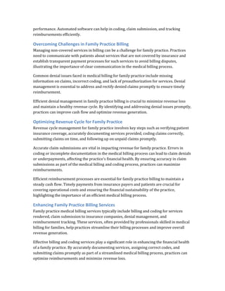 performance. Automated software can help in coding, claim submission, and tracking
reimbursements efficiently.
Overcoming Challenges in Family Practice Billing
Managing non-covered services in billing can be a challenge for family practice. Practices
need to communicate with patients about services that are not covered by insurance and
establish transparent payment processes for such services to avoid billing disputes,
illustrating the importance of clear communication in the medical billing process.
Common denial issues faced in medical billing for family practice include missing
information on claims, incorrect coding, and lack of preauthorization for services. Denial
management is essential to address and rectify denied claims promptly to ensure timely
reimbursement.
Efficient denial management in family practice billing is crucial to minimize revenue loss
and maintain a healthy revenue cycle. By identifying and addressing denial issues promptly,
practices can improve cash flow and optimize revenue generation.
Optimizing Revenue Cycle for Family Practice
Revenue cycle management for family practice involves key steps such as verifying patient
insurance coverage, accurately documenting services provided, coding claims correctly,
submitting claims on time, and following up on unpaid claims promptly.
Accurate claim submissions are vital in impacting revenue for family practice. Errors in
coding or incomplete documentation in the medical billing process can lead to claim denials
or underpayments, affecting the practice's financial health. By ensuring accuracy in claim
submissions as part of the medical billing and coding process, practices can maximize
reimbursements.
Efficient reimbursement processes are essential for family practice billing to maintain a
steady cash flow. Timely payments from insurance payers and patients are crucial for
covering operational costs and ensuring the financial sustainability of the practice,
highlighting the importance of an efficient medical billing process.
Enhancing Family Practice Billing Services
Family practice medical billing services typically include billing and coding for services
rendered, claim submission to insurance companies, denial management, and
reimbursement tracking. These services, often provided by professionals skilled in medical
billing for families, help practices streamline their billing processes and improve overall
revenue generation.
Effective billing and coding services play a significant role in enhancing the financial health
of a family practice. By accurately documenting services, assigning correct codes, and
submitting claims promptly as part of a streamlined medical billing process, practices can
optimize reimbursements and minimize revenue loss.
 