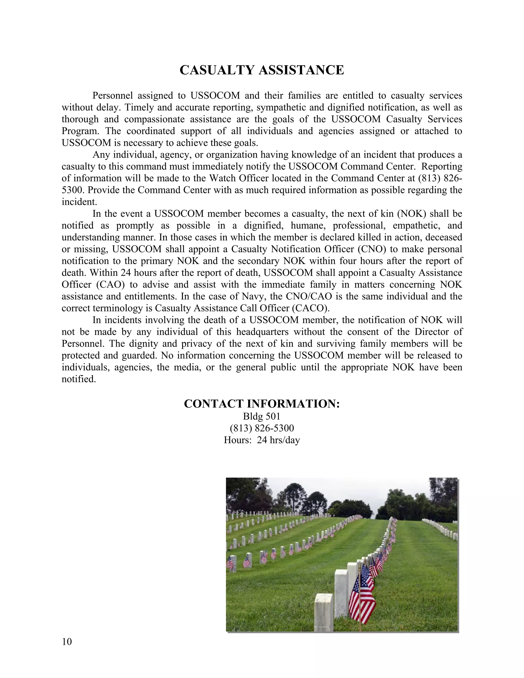 CASUALTY ASSISTANCE
        Personnel assigned to USSOCOM and their families are entitled to casualty services
without delay. Timely and accurate reporting, sympathetic and dignified notification, as well as
thorough and compassionate assistance are the goals of the USSOCOM Casualty Services
Program. The coordinated support of all individuals and agencies assigned or attached to
USSOCOM is necessary to achieve these goals.
        Any individual, agency, or organization having knowledge of an incident that produces a
casualty to this command must immediately notify the USSOCOM Command Center. Reporting
of information will be made to the Watch Officer located in the Command Center at (813) 826-
5300. Provide the Command Center with as much required information as possible regarding the
incident.
        In the event a USSOCOM member becomes a casualty, the next of kin (NOK) shall be
notified as promptly as possible in a dignified, humane, professional, empathetic, and
understanding manner. In those cases in which the member is declared killed in action, deceased
or missing, USSOCOM shall appoint a Casualty Notification Officer (CNO) to make personal
notification to the primary NOK and the secondary NOK within four hours after the report of
death. Within 24 hours after the report of death, USSOCOM shall appoint a Casualty Assistance
Officer (CAO) to advise and assist with the immediate family in matters concerning NOK
assistance and entitlements. In the case of Navy, the CNO/CAO is the same individual and the
correct terminology is Casualty Assistance Call Officer (CACO).
        In incidents involving the death of a USSOCOM member, the notification of NOK will
not be made by any individual of this headquarters without the consent of the Director of
Personnel. The dignity and privacy of the next of kin and surviving family members will be
protected and guarded. No information concerning the USSOCOM member will be released to
individuals, agencies, the media, or the general public until the appropriate NOK have been
notified.

                             CONTACT INFORMATION:
                                          Bldg 501
                                       (813) 826-5300
                                      Hours: 24 hrs/day




10
 