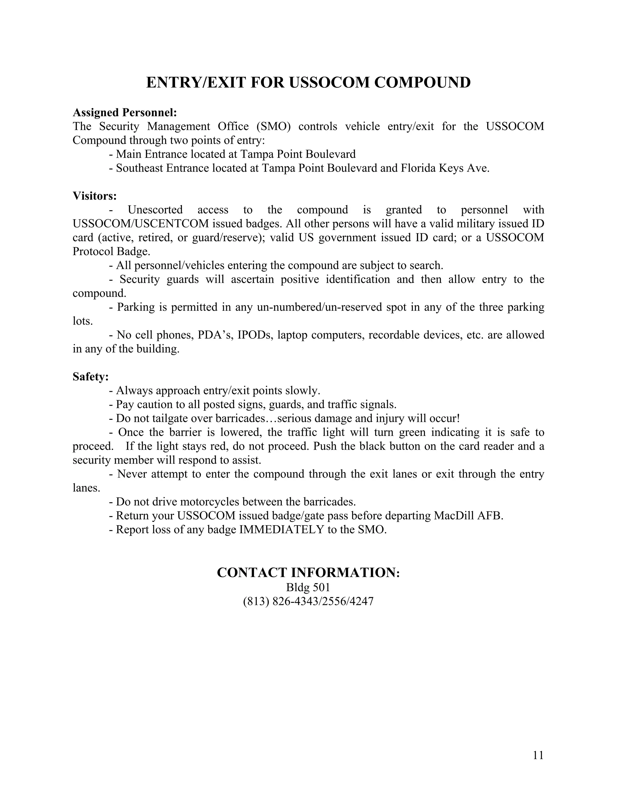 ENTRY/EXIT FOR USSOCOM COMPOUND
Assigned Personnel:
The Security Management Office (SMO) controls vehicle entry/exit for the USSOCOM
Compound through two points of entry:
      - Main Entrance located at Tampa Point Boulevard
      - Southeast Entrance located at Tampa Point Boulevard and Florida Keys Ave.

Visitors:
        - Unescorted access to the compound is granted to personnel with
USSOCOM/USCENTCOM issued badges. All other persons will have a valid military issued ID
card (active, retired, or guard/reserve); valid US government issued ID card; or a USSOCOM
Protocol Badge.
        - All personnel/vehicles entering the compound are subject to search.
        - Security guards will ascertain positive identification and then allow entry to the
compound.
        - Parking is permitted in any un-numbered/un-reserved spot in any of the three parking
lots.
        - No cell phones, PDA’s, IPODs, laptop computers, recordable devices, etc. are allowed
in any of the building.

Safety:
        - Always approach entry/exit points slowly.
        - Pay caution to all posted signs, guards, and traffic signals.
        - Do not tailgate over barricades…serious damage and injury will occur!
        - Once the barrier is lowered, the traffic light will turn green indicating it is safe to
proceed. If the light stays red, do not proceed. Push the black button on the card reader and a
security member will respond to assist.
        - Never attempt to enter the compound through the exit lanes or exit through the entry
lanes.
        - Do not drive motorcycles between the barricades.
        - Return your USSOCOM issued badge/gate pass before departing MacDill AFB.
        - Report loss of any badge IMMEDIATELY to the SMO.


                             CONTACT INFORMATION:
                                           Bldg 501
                                   (813) 826-4343/2556/4247




                                                                                              11
 