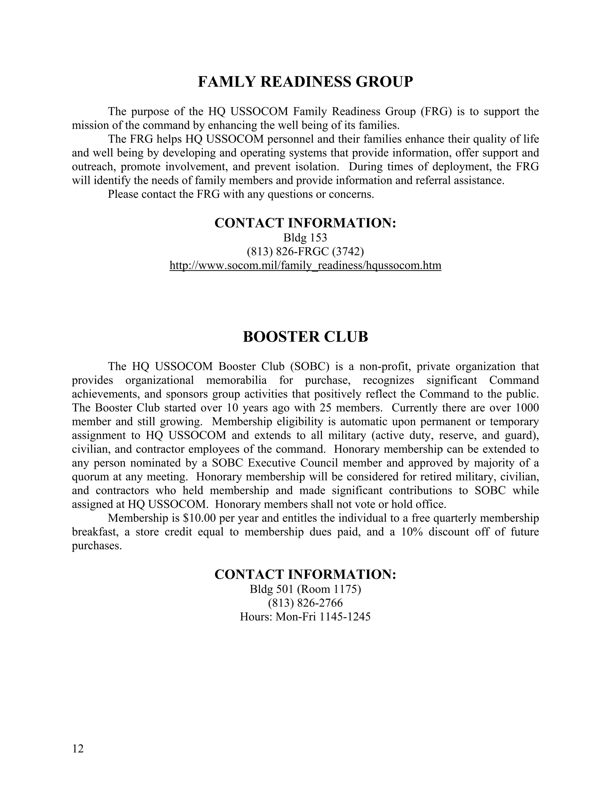 FAMLY READINESS GROUP
        The purpose of the HQ USSOCOM Family Readiness Group (FRG) is to support the
mission of the command by enhancing the well being of its families.
        The FRG helps HQ USSOCOM personnel and their families enhance their quality of life
and well being by developing and operating systems that provide information, offer support and
outreach, promote involvement, and prevent isolation. During times of deployment, the FRG
will identify the needs of family members and provide information and referral assistance.
        Please contact the FRG with any questions or concerns.

                             CONTACT INFORMATION:
                                          Bldg 153
                                   (813) 826-FRGC (3742)
                    http://www.socom.mil/family_readiness/hqussocom.htm




                                   BOOSTER CLUB
        The HQ USSOCOM Booster Club (SOBC) is a non-profit, private organization that
provides organizational memorabilia for purchase, recognizes significant Command
achievements, and sponsors group activities that positively reflect the Command to the public.
The Booster Club started over 10 years ago with 25 members. Currently there are over 1000
member and still growing. Membership eligibility is automatic upon permanent or temporary
assignment to HQ USSOCOM and extends to all military (active duty, reserve, and guard),
civilian, and contractor employees of the command. Honorary membership can be extended to
any person nominated by a SOBC Executive Council member and approved by majority of a
quorum at any meeting. Honorary membership will be considered for retired military, civilian,
and contractors who held membership and made significant contributions to SOBC while
assigned at HQ USSOCOM. Honorary members shall not vote or hold office.
        Membership is $10.00 per year and entitles the individual to a free quarterly membership
breakfast, a store credit equal to membership dues paid, and a 10% discount off of future
purchases.

                             CONTACT INFORMATION:
                                   Bldg 501 (Room 1175)
                                       (813) 826-2766
                                  Hours: Mon-Fri 1145-1245




12
 