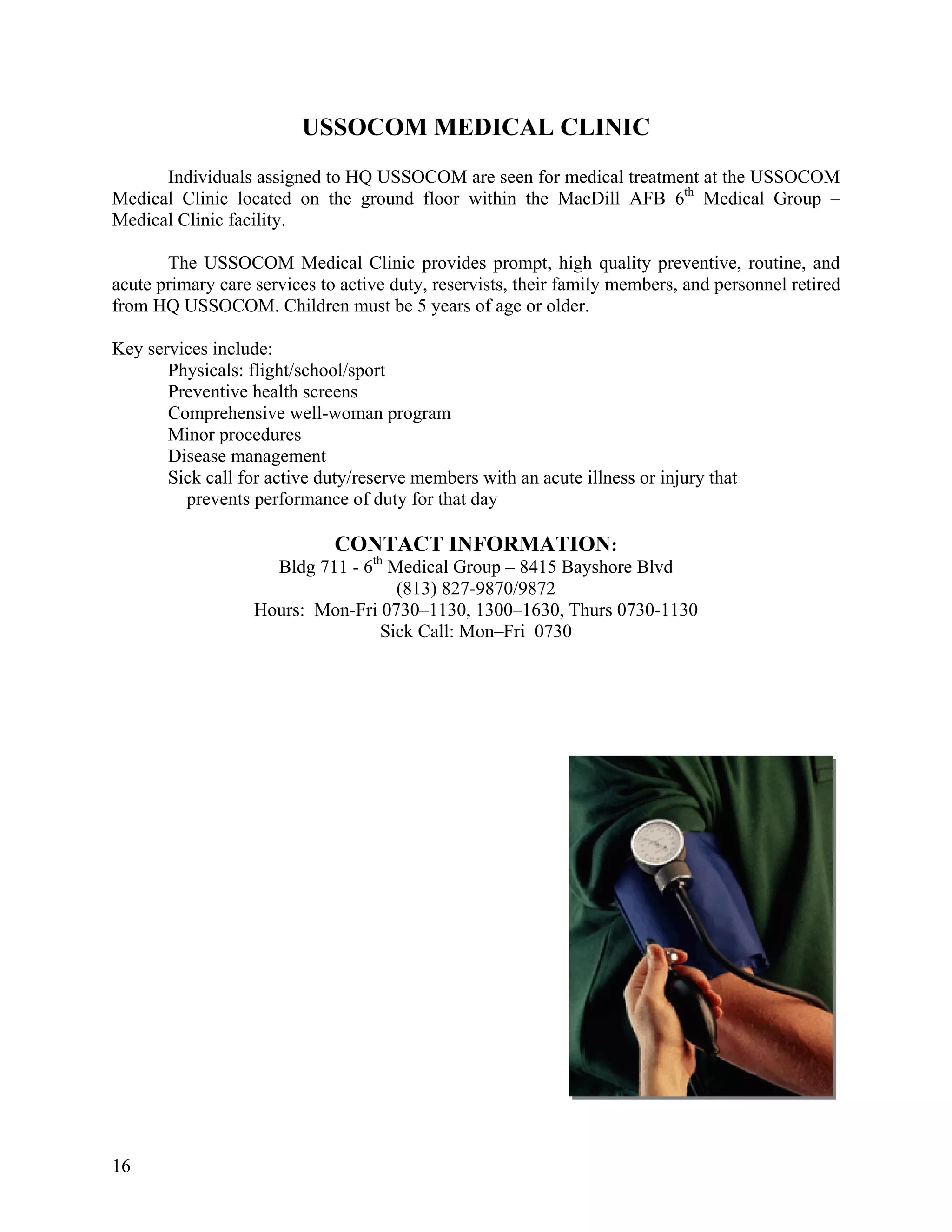 USSOCOM MEDICAL CLINIC
      Individuals assigned to HQ USSOCOM are seen for medical treatment at the USSOCOM
Medical Clinic located on the ground floor within the MacDill AFB 6th Medical Group –
Medical Clinic facility.

       The USSOCOM Medical Clinic provides prompt, high quality preventive, routine, and
acute primary care services to active duty, reservists, their family members, and personnel retired
from HQ USSOCOM. Children must be 5 years of age or older.

Key services include:
       Physicals: flight/school/sport
       Preventive health screens
       Comprehensive well-woman program
       Minor procedures
       Disease management
       Sick call for active duty/reserve members with an acute illness or injury that
         prevents performance of duty for that day

                              CONTACT INFORMATION:
                     Bldg 711 - 6th Medical Group – 8415 Bayshore Blvd
                                     (813) 827-9870/9872
                   Hours: Mon-Fri 0730–1130, 1300–1630, Thurs 0730-1130
                                   Sick Call: Mon–Fri 0730




16
 