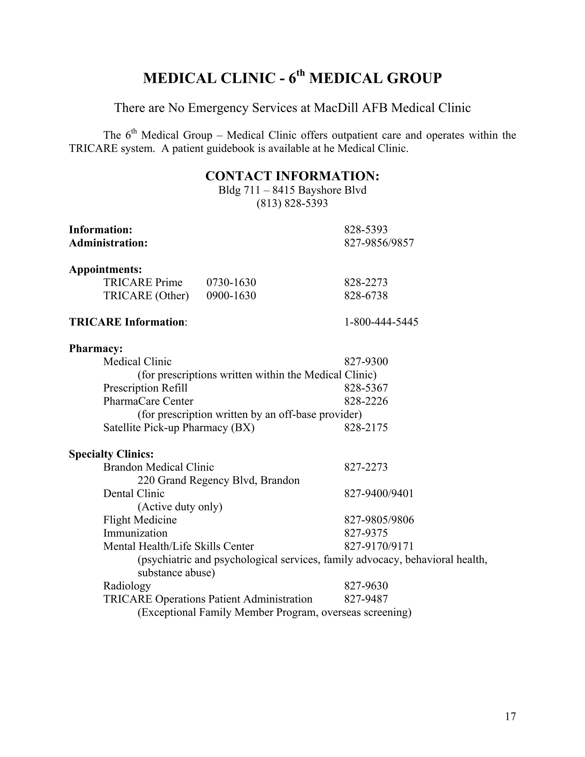 MEDICAL CLINIC - 6th MEDICAL GROUP
         There are No Emergency Services at MacDill AFB Medical Clinic

     The 6th Medical Group – Medical Clinic offers outpatient care and operates within the
TRICARE system. A patient guidebook is available at he Medical Clinic.

                             CONTACT INFORMATION:
                                Bldg 711 – 8415 Bayshore Blvd
                                       (813) 828-5393

Information:                                               828-5393
Administration:                                            827-9856/9857

Appointments:
      TRICARE Prime          0730-1630                     828-2273
      TRICARE (Other)        0900-1630                     828-6738

TRICARE Information:                                       1-800-444-5445

Pharmacy:
     Medical Clinic                                        827-9300
             (for prescriptions written within the Medical Clinic)
     Prescription Refill                                   828-5367
     PharmaCare Center                                     828-2226
             (for prescription written by an off-base provider)
     Satellite Pick-up Pharmacy (BX)                       828-2175

Specialty Clinics:
       Brandon Medical Clinic                              827-2273
              220 Grand Regency Blvd, Brandon
       Dental Clinic                                       827-9400/9401
              (Active duty only)
       Flight Medicine                                     827-9805/9806
       Immunization                                        827-9375
       Mental Health/Life Skills Center                    827-9170/9171
              (psychiatric and psychological services, family advocacy, behavioral health,
              substance abuse)
       Radiology                                           827-9630
       TRICARE Operations Patient Administration           827-9487
              (Exceptional Family Member Program, overseas screening)




                                                                                             17
 