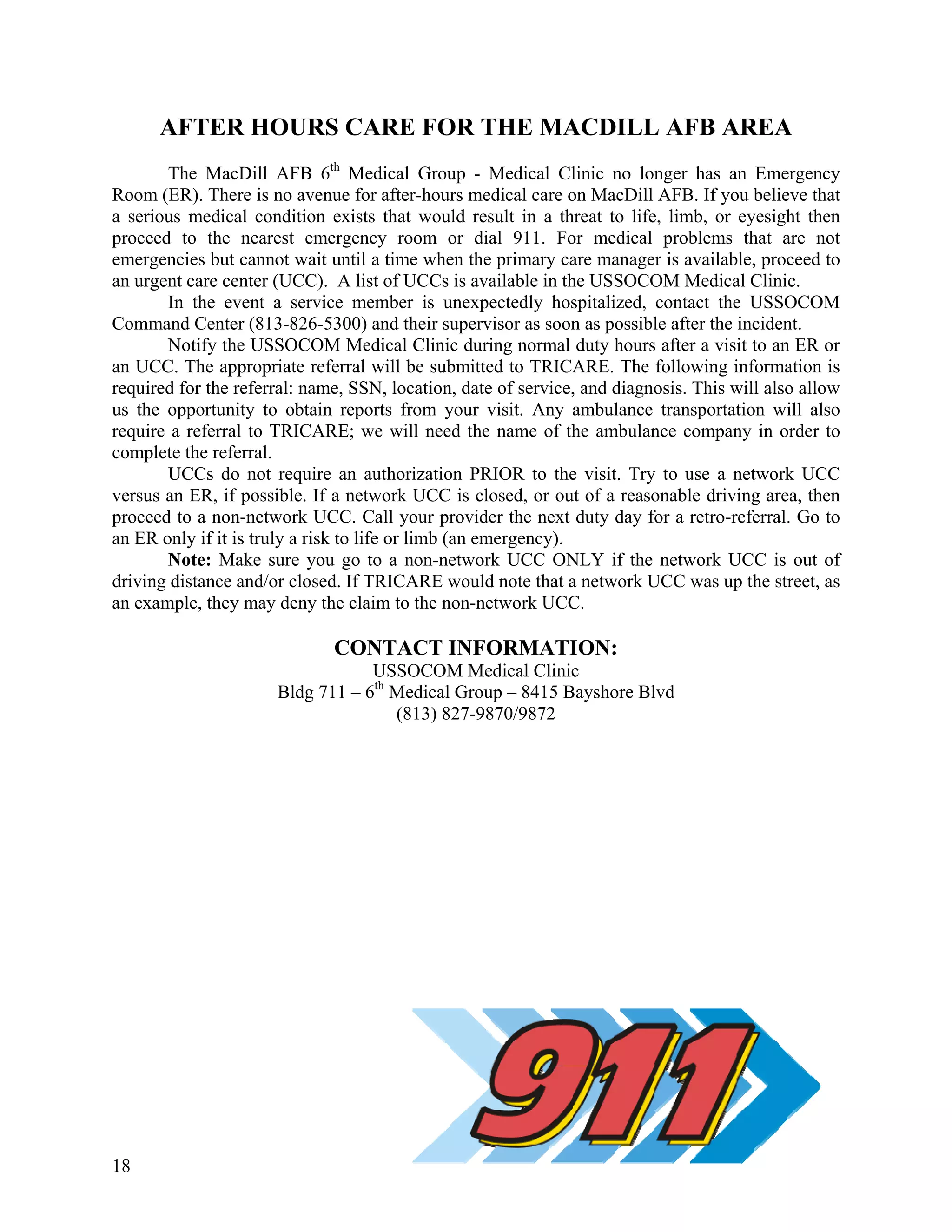 AFTER HOURS CARE FOR THE MACDILL AFB AREA
       The MacDill AFB 6th Medical Group - Medical Clinic no longer has an Emergency
Room (ER). There is no avenue for after-hours medical care on MacDill AFB. If you believe that
a serious medical condition exists that would result in a threat to life, limb, or eyesight then
proceed to the nearest emergency room or dial 911. For medical problems that are not
emergencies but cannot wait until a time when the primary care manager is available, proceed to
an urgent care center (UCC). A list of UCCs is available in the USSOCOM Medical Clinic.
       In the event a service member is unexpectedly hospitalized, contact the USSOCOM
Command Center (813-826-5300) and their supervisor as soon as possible after the incident.
       Notify the USSOCOM Medical Clinic during normal duty hours after a visit to an ER or
an UCC. The appropriate referral will be submitted to TRICARE. The following information is
required for the referral: name, SSN, location, date of service, and diagnosis. This will also allow
us the opportunity to obtain reports from your visit. Any ambulance transportation will also
require a referral to TRICARE; we will need the name of the ambulance company in order to
complete the referral.
       UCCs do not require an authorization PRIOR to the visit. Try to use a network UCC
versus an ER, if possible. If a network UCC is closed, or out of a reasonable driving area, then
proceed to a non-network UCC. Call your provider the next duty day for a retro-referral. Go to
an ER only if it is truly a risk to life or limb (an emergency).
       Note: Make sure you go to a non-network UCC ONLY if the network UCC is out of
driving distance and/or closed. If TRICARE would note that a network UCC was up the street, as
an example, they may deny the claim to the non-network UCC.

                              CONTACT INFORMATION:
                                  USSOCOM Medical Clinic
                      Bldg 711 – 6th Medical Group – 8415 Bayshore Blvd
                                     (813) 827-9870/9872




18
 