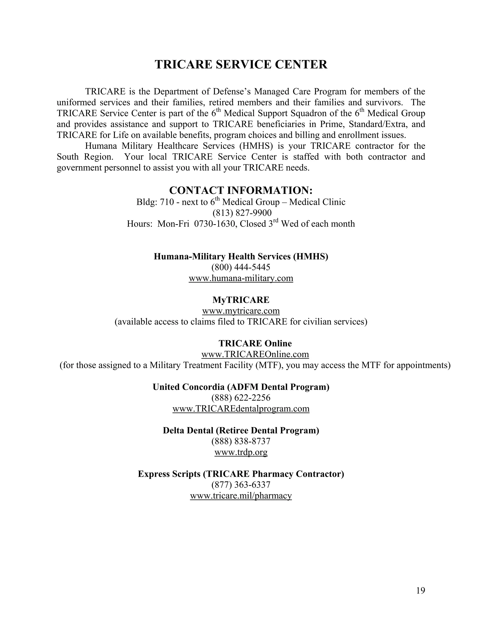 TRICARE SERVICE CENTER

       TRICARE is the Department of Defense’s Managed Care Program for members of the
uniformed services and their families, retired members and their families and survivors. The
TRICARE Service Center is part of the 6th Medical Support Squadron of the 6th Medical Group
and provides assistance and support to TRICARE beneficiaries in Prime, Standard/Extra, and
TRICARE for Life on available benefits, program choices and billing and enrollment issues.
       Humana Military Healthcare Services (HMHS) is your TRICARE contractor for the
South Region. Your local TRICARE Service Center is staffed with both contractor and
government personnel to assist you with all your TRICARE needs.

                            CONTACT INFORMATION:
                   Bldg: 710 - next to 6th Medical Group – Medical Clinic
                                        (813) 827-9900
                 Hours: Mon-Fri 0730-1630, Closed 3rd Wed of each month


                        Humana-Military Health Services (HMHS)
                                    (800) 444-5445
                              www.humana-military.com

                                        MyTRICARE
                                      www.mytricare.com
              (available access to claims filed to TRICARE for civilian services)

                                          TRICARE Online
                                      www.TRICAREOnline.com
(for those assigned to a Military Treatment Facility (MTF), you may access the MTF for appointments)

                        United Concordia (ADFM Dental Program)
                                     (888) 622-2256
                             www.TRICAREdentalprogram.com

                          Delta Dental (Retiree Dental Program)
                                     (888) 838-8737
                                      www.trdp.org

                    Express Scripts (TRICARE Pharmacy Contractor)
                                      (877) 363-6337
                                www.tricare.mil/pharmacy




                                                                                           19
 