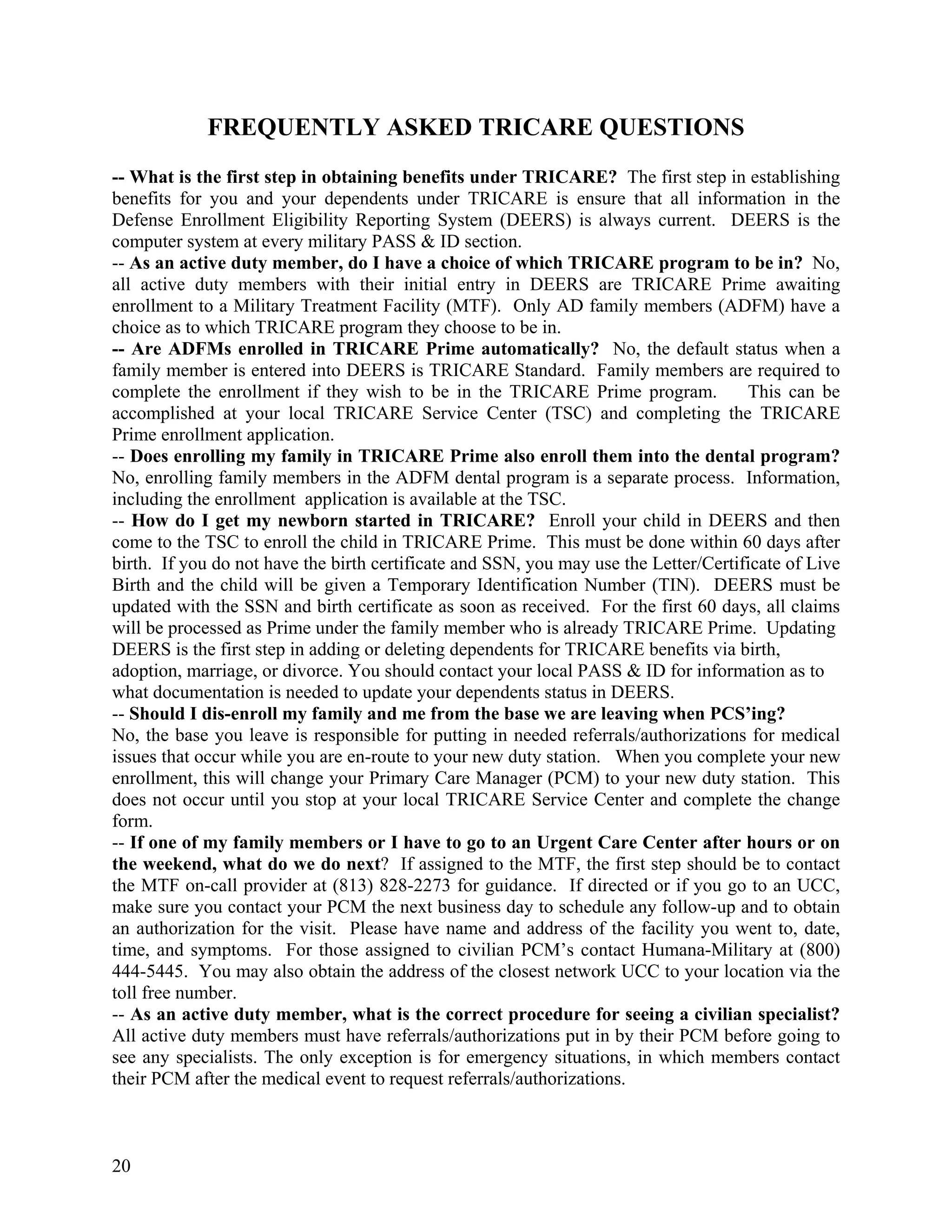 FREQUENTLY ASKED TRICARE QUESTIONS
-- What is the first step in obtaining benefits under TRICARE? The first step in establishing
benefits for you and your dependents under TRICARE is ensure that all information in the
Defense Enrollment Eligibility Reporting System (DEERS) is always current. DEERS is the
computer system at every military PASS & ID section.
-- As an active duty member, do I have a choice of which TRICARE program to be in? No,
all active duty members with their initial entry in DEERS are TRICARE Prime awaiting
enrollment to a Military Treatment Facility (MTF). Only AD family members (ADFM) have a
choice as to which TRICARE program they choose to be in.
-- Are ADFMs enrolled in TRICARE Prime automatically? No, the default status when a
family member is entered into DEERS is TRICARE Standard. Family members are required to
complete the enrollment if they wish to be in the TRICARE Prime program.              This can be
accomplished at your local TRICARE Service Center (TSC) and completing the TRICARE
Prime enrollment application.
-- Does enrolling my family in TRICARE Prime also enroll them into the dental program?
No, enrolling family members in the ADFM dental program is a separate process. Information,
including the enrollment application is available at the TSC.
-- How do I get my newborn started in TRICARE? Enroll your child in DEERS and then
come to the TSC to enroll the child in TRICARE Prime. This must be done within 60 days after
birth. If you do not have the birth certificate and SSN, you may use the Letter/Certificate of Live
Birth and the child will be given a Temporary Identification Number (TIN). DEERS must be
updated with the SSN and birth certificate as soon as received. For the first 60 days, all claims
will be processed as Prime under the family member who is already TRICARE Prime. Updating
DEERS is the first step in adding or deleting dependents for TRICARE benefits via birth,
adoption, marriage, or divorce. You should contact your local PASS & ID for information as to
what documentation is needed to update your dependents status in DEERS.
-- Should I dis-enroll my family and me from the base we are leaving when PCS’ing?
No, the base you leave is responsible for putting in needed referrals/authorizations for medical
issues that occur while you are en-route to your new duty station. When you complete your new
enrollment, this will change your Primary Care Manager (PCM) to your new duty station. This
does not occur until you stop at your local TRICARE Service Center and complete the change
form.
-- If one of my family members or I have to go to an Urgent Care Center after hours or on
the weekend, what do we do next? If assigned to the MTF, the first step should be to contact
the MTF on-call provider at (813) 828-2273 for guidance. If directed or if you go to an UCC,
make sure you contact your PCM the next business day to schedule any follow-up and to obtain
an authorization for the visit. Please have name and address of the facility you went to, date,
time, and symptoms. For those assigned to civilian PCM’s contact Humana-Military at (800)
444-5445. You may also obtain the address of the closest network UCC to your location via the
toll free number.
-- As an active duty member, what is the correct procedure for seeing a civilian specialist?
All active duty members must have referrals/authorizations put in by their PCM before going to
see any specialists. The only exception is for emergency situations, in which members contact
their PCM after the medical event to request referrals/authorizations.



20
 