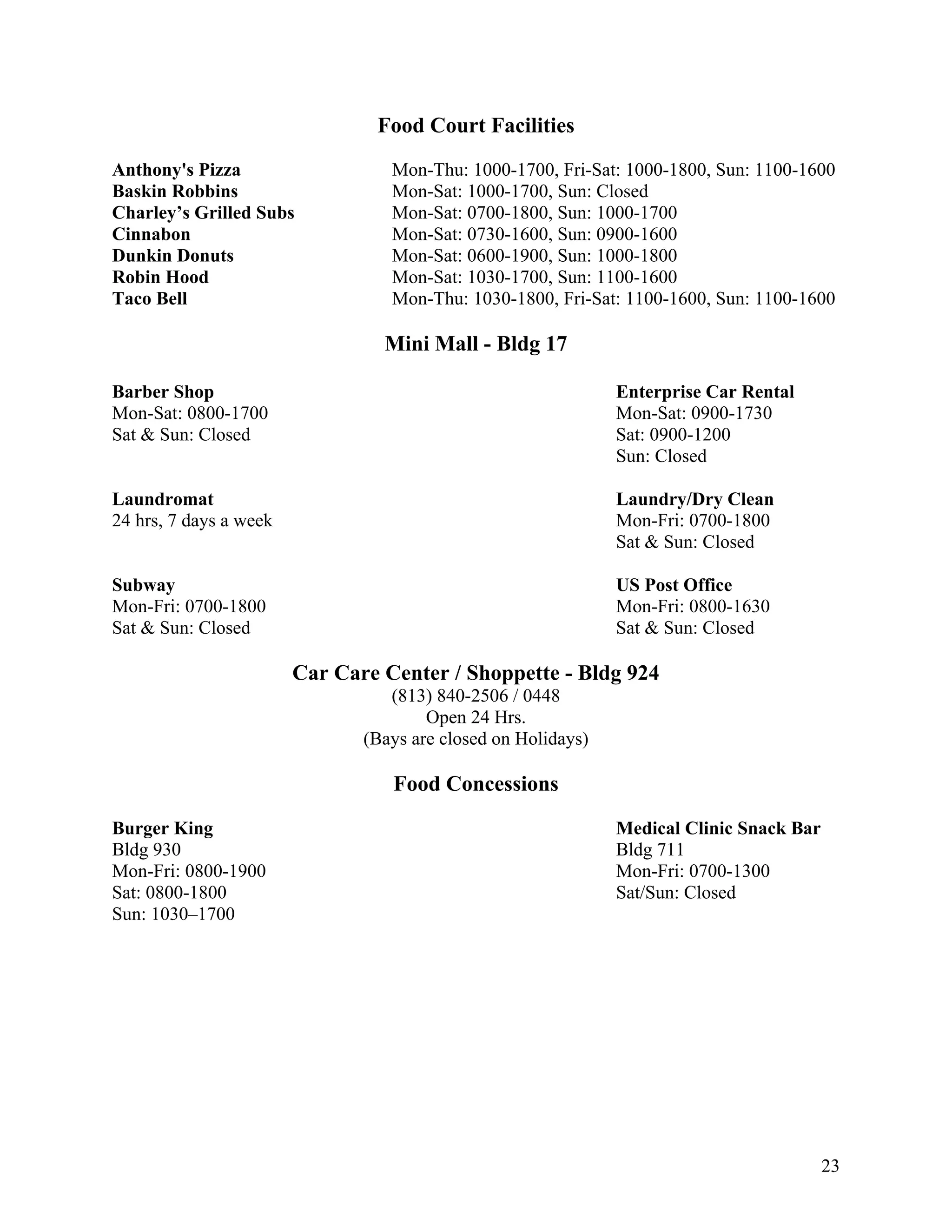 Food Court Facilities
Anthony's Pizza                   Mon-Thu: 1000-1700, Fri-Sat: 1000-1800, Sun: 1100-1600
Baskin Robbins                    Mon-Sat: 1000-1700, Sun: Closed
Charley’s Grilled Subs            Mon-Sat: 0700-1800, Sun: 1000-1700
Cinnabon                          Mon-Sat: 0730-1600, Sun: 0900-1600
Dunkin Donuts                     Mon-Sat: 0600-1900, Sun: 1000-1800
Robin Hood                        Mon-Sat: 1030-1700, Sun: 1100-1600
Taco Bell                         Mon-Thu: 1030-1800, Fri-Sat: 1100-1600, Sun: 1100-1600

                                 Mini Mall - Bldg 17

Barber Shop                                                    Enterprise Car Rental
Mon-Sat: 0800-1700                                             Mon-Sat: 0900-1730
Sat & Sun: Closed                                              Sat: 0900-1200
                                                               Sun: Closed

Laundromat                                                     Laundry/Dry Clean
24 hrs, 7 days a week                                          Mon-Fri: 0700-1800
                                                               Sat & Sun: Closed

Subway                                                         US Post Office
Mon-Fri: 0700-1800                                             Mon-Fri: 0800-1630
Sat & Sun: Closed                                              Sat & Sun: Closed

                        Car Care Center / Shoppette - Bldg 924
                                  (813) 840-2506 / 0448
                                       Open 24 Hrs.
                               (Bays are closed on Holidays)

                                  Food Concessions

Burger King                                                    Medical Clinic Snack Bar
Bldg 930                                                       Bldg 711
Mon-Fri: 0800-1900                                             Mon-Fri: 0700-1300
Sat: 0800-1800                                                 Sat/Sun: Closed
Sun: 1030–1700




                                                                                          23
 