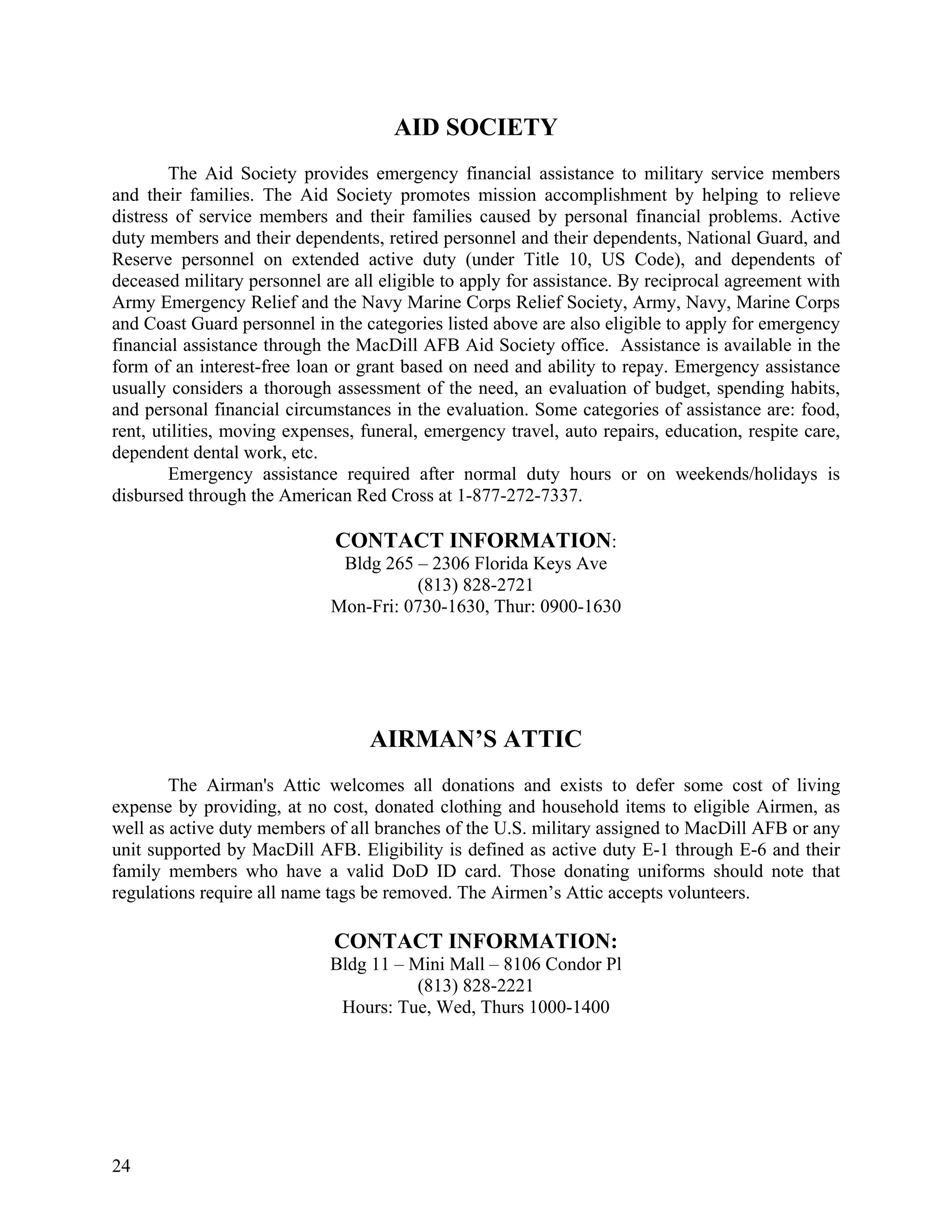 AID SOCIETY
        The Aid Society provides emergency financial assistance to military service members
and their families. The Aid Society promotes mission accomplishment by helping to relieve
distress of service members and their families caused by personal financial problems. Active
duty members and their dependents, retired personnel and their dependents, National Guard, and
Reserve personnel on extended active duty (under Title 10, US Code), and dependents of
deceased military personnel are all eligible to apply for assistance. By reciprocal agreement with
Army Emergency Relief and the Navy Marine Corps Relief Society, Army, Navy, Marine Corps
and Coast Guard personnel in the categories listed above are also eligible to apply for emergency
financial assistance through the MacDill AFB Aid Society office. Assistance is available in the
form of an interest-free loan or grant based on need and ability to repay. Emergency assistance
usually considers a thorough assessment of the need, an evaluation of budget, spending habits,
and personal financial circumstances in the evaluation. Some categories of assistance are: food,
rent, utilities, moving expenses, funeral, emergency travel, auto repairs, education, respite care,
dependent dental work, etc.
        Emergency assistance required after normal duty hours or on weekends/holidays is
disbursed through the American Red Cross at 1-877-272-7337.

                              CONTACT INFORMATION:
                              Bldg 265 – 2306 Florida Keys Ave
                                       (813) 828-2721
                             Mon-Fri: 0730-1630, Thur: 0900-1630




                                   AIRMAN’S ATTIC
        The Airman's Attic welcomes all donations and exists to defer some cost of living
expense by providing, at no cost, donated clothing and household items to eligible Airmen, as
well as active duty members of all branches of the U.S. military assigned to MacDill AFB or any
unit supported by MacDill AFB. Eligibility is defined as active duty E-1 through E-6 and their
family members who have a valid DoD ID card. Those donating uniforms should note that
regulations require all name tags be removed. The Airmen’s Attic accepts volunteers.

                              CONTACT INFORMATION:
                             Bldg 11 – Mini Mall – 8106 Condor Pl
                                        (813) 828-2221
                              Hours: Tue, Wed, Thurs 1000-1400




24
 