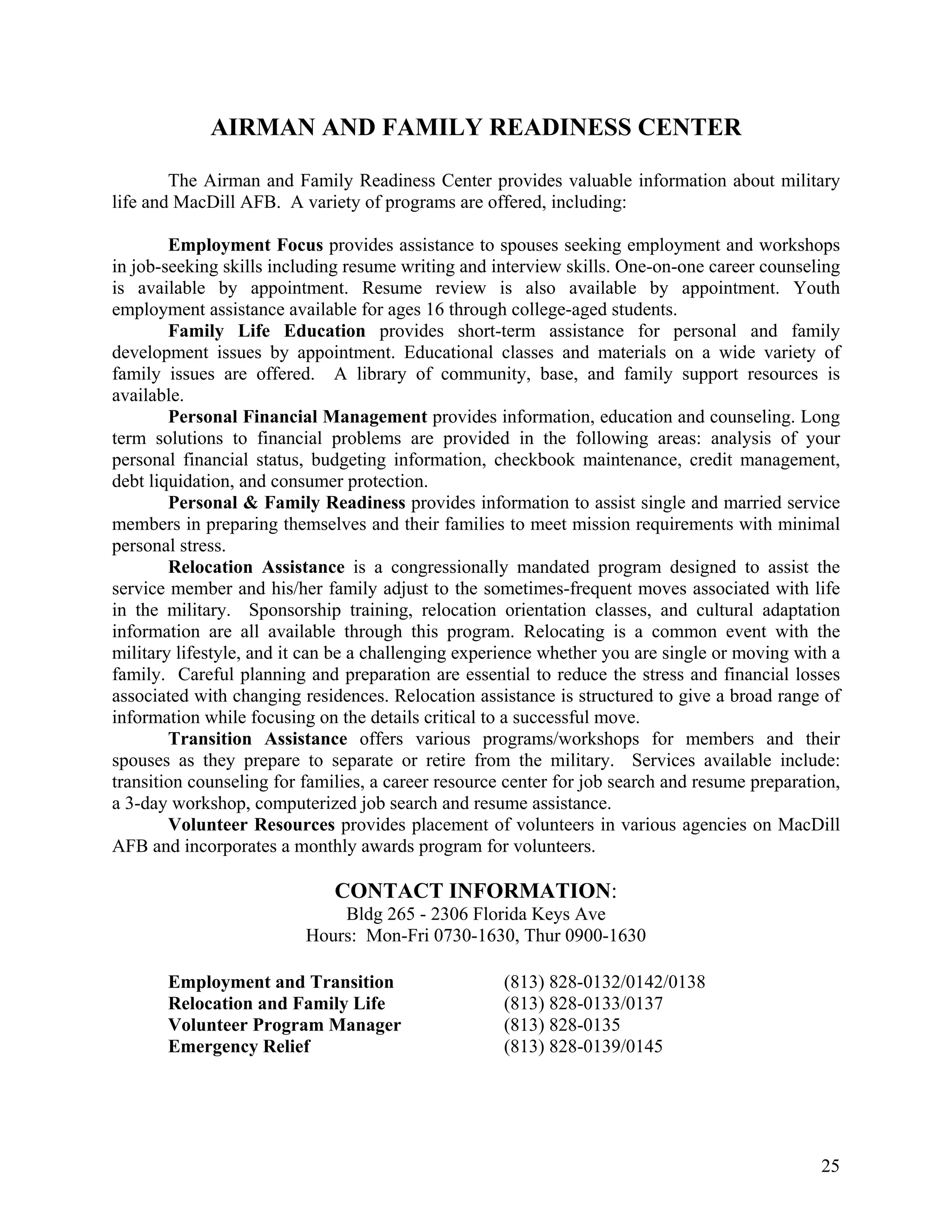 AIRMAN AND FAMILY READINESS CENTER

        The Airman and Family Readiness Center provides valuable information about military
life and MacDill AFB. A variety of programs are offered, including:

        Employment Focus provides assistance to spouses seeking employment and workshops
in job-seeking skills including resume writing and interview skills. One-on-one career counseling
is available by appointment. Resume review is also available by appointment. Youth
employment assistance available for ages 16 through college-aged students.
        Family Life Education provides short-term assistance for personal and family
development issues by appointment. Educational classes and materials on a wide variety of
family issues are offered. A library of community, base, and family support resources is
available.
        Personal Financial Management provides information, education and counseling. Long
term solutions to financial problems are provided in the following areas: analysis of your
personal financial status, budgeting information, checkbook maintenance, credit management,
debt liquidation, and consumer protection.
        Personal & Family Readiness provides information to assist single and married service
members in preparing themselves and their families to meet mission requirements with minimal
personal stress.
        Relocation Assistance is a congressionally mandated program designed to assist the
service member and his/her family adjust to the sometimes-frequent moves associated with life
in the military. Sponsorship training, relocation orientation classes, and cultural adaptation
information are all available through this program. Relocating is a common event with the
military lifestyle, and it can be a challenging experience whether you are single or moving with a
family. Careful planning and preparation are essential to reduce the stress and financial losses
associated with changing residences. Relocation assistance is structured to give a broad range of
information while focusing on the details critical to a successful move.
        Transition Assistance offers various programs/workshops for members and their
spouses as they prepare to separate or retire from the military. Services available include:
transition counseling for families, a career resource center for job search and resume preparation,
a 3-day workshop, computerized job search and resume assistance.
        Volunteer Resources provides placement of volunteers in various agencies on MacDill
AFB and incorporates a monthly awards program for volunteers.

                              CONTACT INFORMATION:
                              Bldg 265 - 2306 Florida Keys Ave
                          Hours: Mon-Fri 0730-1630, Thur 0900-1630

       Employment and Transition                     (813) 828-0132/0142/0138
       Relocation and Family Life                    (813) 828-0133/0137
       Volunteer Program Manager                     (813) 828-0135
       Emergency Relief                              (813) 828-0139/0145




                                                                                                25
 