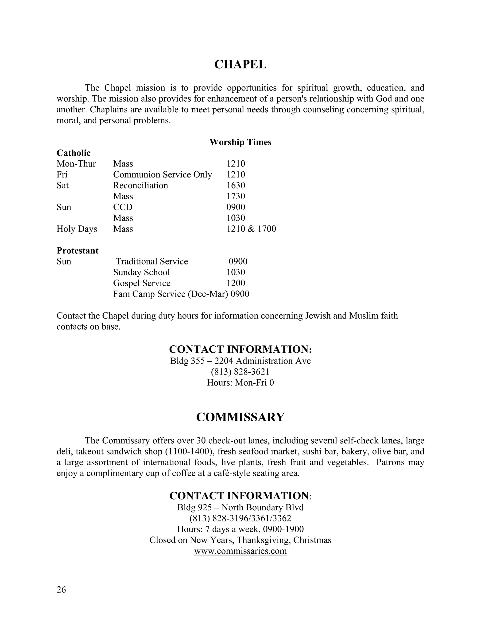 CHAPEL
       The Chapel mission is to provide opportunities for spiritual growth, education, and
worship. The mission also provides for enhancement of a person's relationship with God and one
another. Chaplains are available to meet personal needs through counseling concerning spiritual,
moral, and personal problems.

                                       Worship Times
Catholic
Mon-Thur      Mass                          1210
Fri           Communion Service Only        1210
Sat           Reconciliation                1630
              Mass                          1730
Sun           CCD                           0900
              Mass                          1030
Holy Days     Mass                          1210 & 1700

Protestant
Sun           Traditional Service       0900
              Sunday School            1030
              Gospel Service           1200
              Fam Camp Service (Dec-Mar) 0900

Contact the Chapel during duty hours for information concerning Jewish and Muslim faith
contacts on base.

                             CONTACT INFORMATION:
                             Bldg 355 – 2204 Administration Ave
                                       (813) 828-3621
                                      Hours: Mon-Fri 0


                                    COMMISSARY
        The Commissary offers over 30 check-out lanes, including several self-check lanes, large
deli, takeout sandwich shop (1100-1400), fresh seafood market, sushi bar, bakery, olive bar, and
a large assortment of international foods, live plants, fresh fruit and vegetables. Patrons may
enjoy a complimentary cup of coffee at a café-style seating area.

                             CONTACT INFORMATION:
                               Bldg 925 – North Boundary Blvd
                                  (813) 828-3196/3361/3362
                               Hours: 7 days a week, 0900-1900
                        Closed on New Years, Thanksgiving, Christmas
                                   www.commissaries.com



26
 