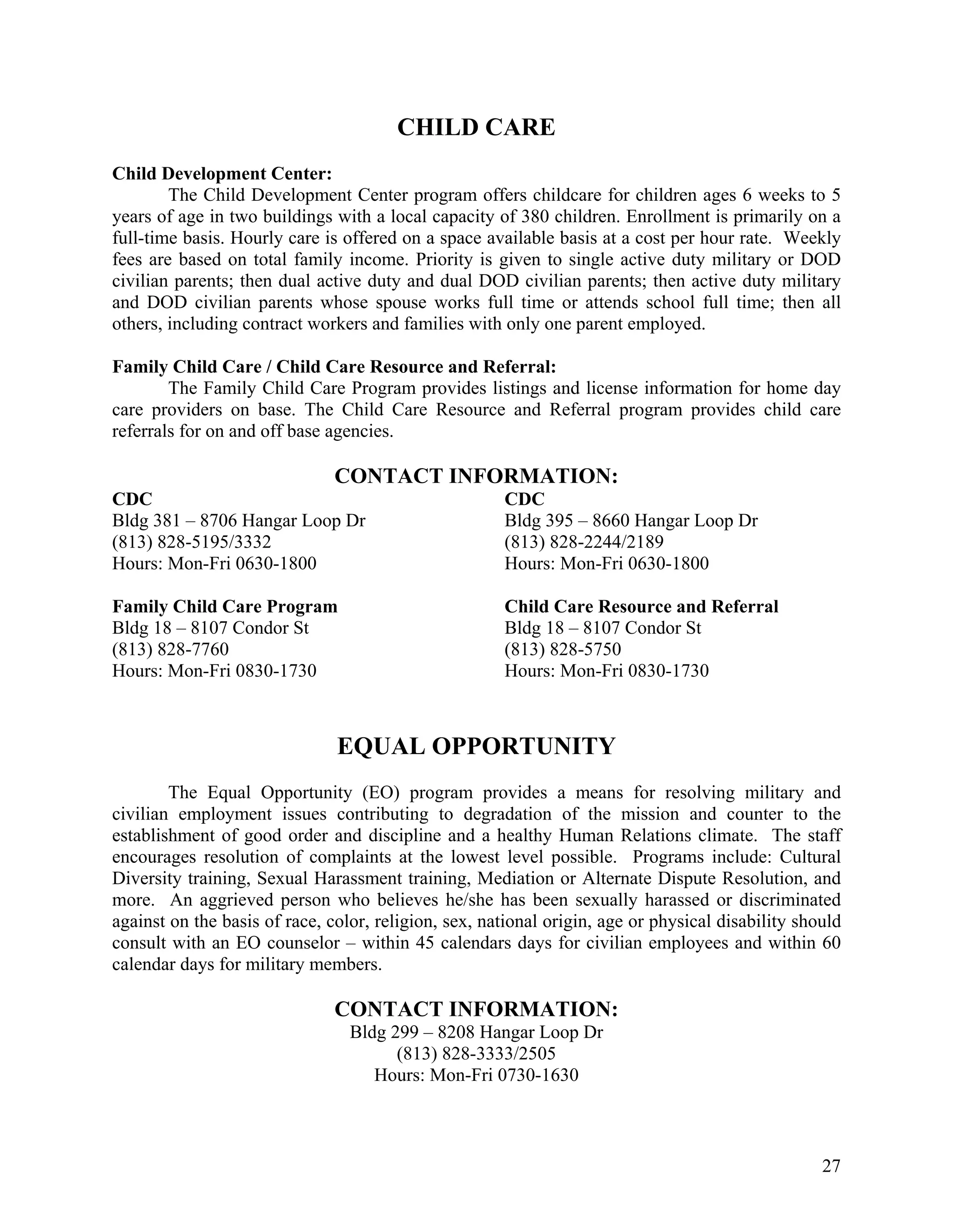 CHILD CARE
Child Development Center:
        The Child Development Center program offers childcare for children ages 6 weeks to 5
years of age in two buildings with a local capacity of 380 children. Enrollment is primarily on a
full-time basis. Hourly care is offered on a space available basis at a cost per hour rate. Weekly
fees are based on total family income. Priority is given to single active duty military or DOD
civilian parents; then dual active duty and dual DOD civilian parents; then active duty military
and DOD civilian parents whose spouse works full time or attends school full time; then all
others, including contract workers and families with only one parent employed.

Family Child Care / Child Care Resource and Referral:
        The Family Child Care Program provides listings and license information for home day
care providers on base. The Child Care Resource and Referral program provides child care
referrals for on and off base agencies.

                               CONTACT INFORMATION:
CDC                                                   CDC
Bldg 381 – 8706 Hangar Loop Dr                        Bldg 395 – 8660 Hangar Loop Dr
(813) 828-5195/3332                                   (813) 828-2244/2189
Hours: Mon-Fri 0630-1800                              Hours: Mon-Fri 0630-1800

Family Child Care Program                             Child Care Resource and Referral
Bldg 18 – 8107 Condor St                              Bldg 18 – 8107 Condor St
(813) 828-7760                                        (813) 828-5750
Hours: Mon-Fri 0830-1730                              Hours: Mon-Fri 0830-1730



                               EQUAL OPPORTUNITY
        The Equal Opportunity (EO) program provides a means for resolving military and
civilian employment issues contributing to degradation of the mission and counter to the
establishment of good order and discipline and a healthy Human Relations climate. The staff
encourages resolution of complaints at the lowest level possible. Programs include: Cultural
Diversity training, Sexual Harassment training, Mediation or Alternate Dispute Resolution, and
more. An aggrieved person who believes he/she has been sexually harassed or discriminated
against on the basis of race, color, religion, sex, national origin, age or physical disability should
consult with an EO counselor – within 45 calendars days for civilian employees and within 60
calendar days for military members.

                               CONTACT INFORMATION:
                                 Bldg 299 – 8208 Hangar Loop Dr
                                       (813) 828-3333/2505
                                    Hours: Mon-Fri 0730-1630



                                                                                                   27
 