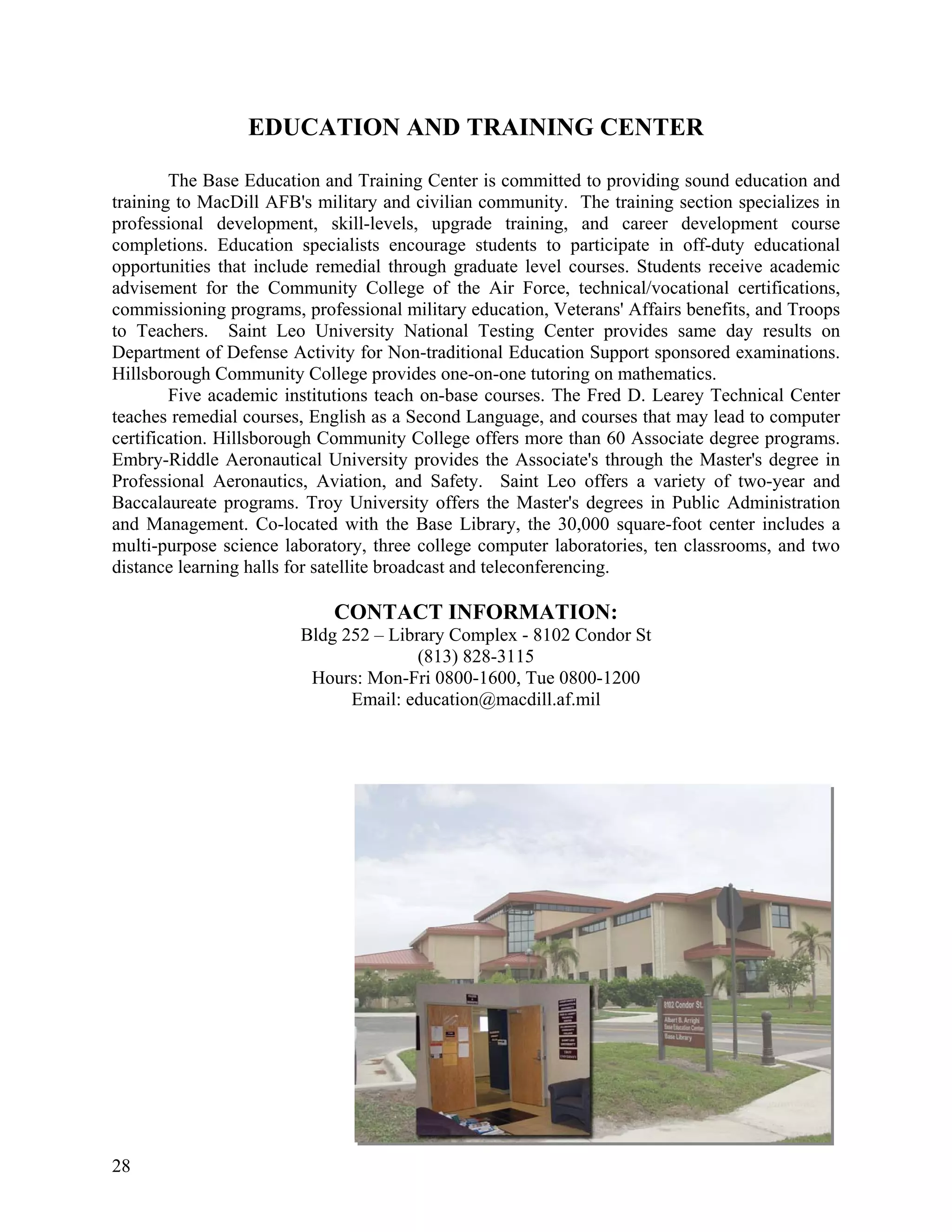 EDUCATION AND TRAINING CENTER

        The Base Education and Training Center is committed to providing sound education and
training to MacDill AFB's military and civilian community. The training section specializes in
professional development, skill-levels, upgrade training, and career development course
completions. Education specialists encourage students to participate in off-duty educational
opportunities that include remedial through graduate level courses. Students receive academic
advisement for the Community College of the Air Force, technical/vocational certifications,
commissioning programs, professional military education, Veterans' Affairs benefits, and Troops
to Teachers. Saint Leo University National Testing Center provides same day results on
Department of Defense Activity for Non-traditional Education Support sponsored examinations.
Hillsborough Community College provides one-on-one tutoring on mathematics.
        Five academic institutions teach on-base courses. The Fred D. Learey Technical Center
teaches remedial courses, English as a Second Language, and courses that may lead to computer
certification. Hillsborough Community College offers more than 60 Associate degree programs.
Embry-Riddle Aeronautical University provides the Associate's through the Master's degree in
Professional Aeronautics, Aviation, and Safety. Saint Leo offers a variety of two-year and
Baccalaureate programs. Troy University offers the Master's degrees in Public Administration
and Management. Co-located with the Base Library, the 30,000 square-foot center includes a
multi-purpose science laboratory, three college computer laboratories, ten classrooms, and two
distance learning halls for satellite broadcast and teleconferencing.

                            CONTACT INFORMATION:
                        Bldg 252 – Library Complex - 8102 Condor St
                                       (813) 828-3115
                         Hours: Mon-Fri 0800-1600, Tue 0800-1200
                              Email: education@macdill.af.mil




28
 