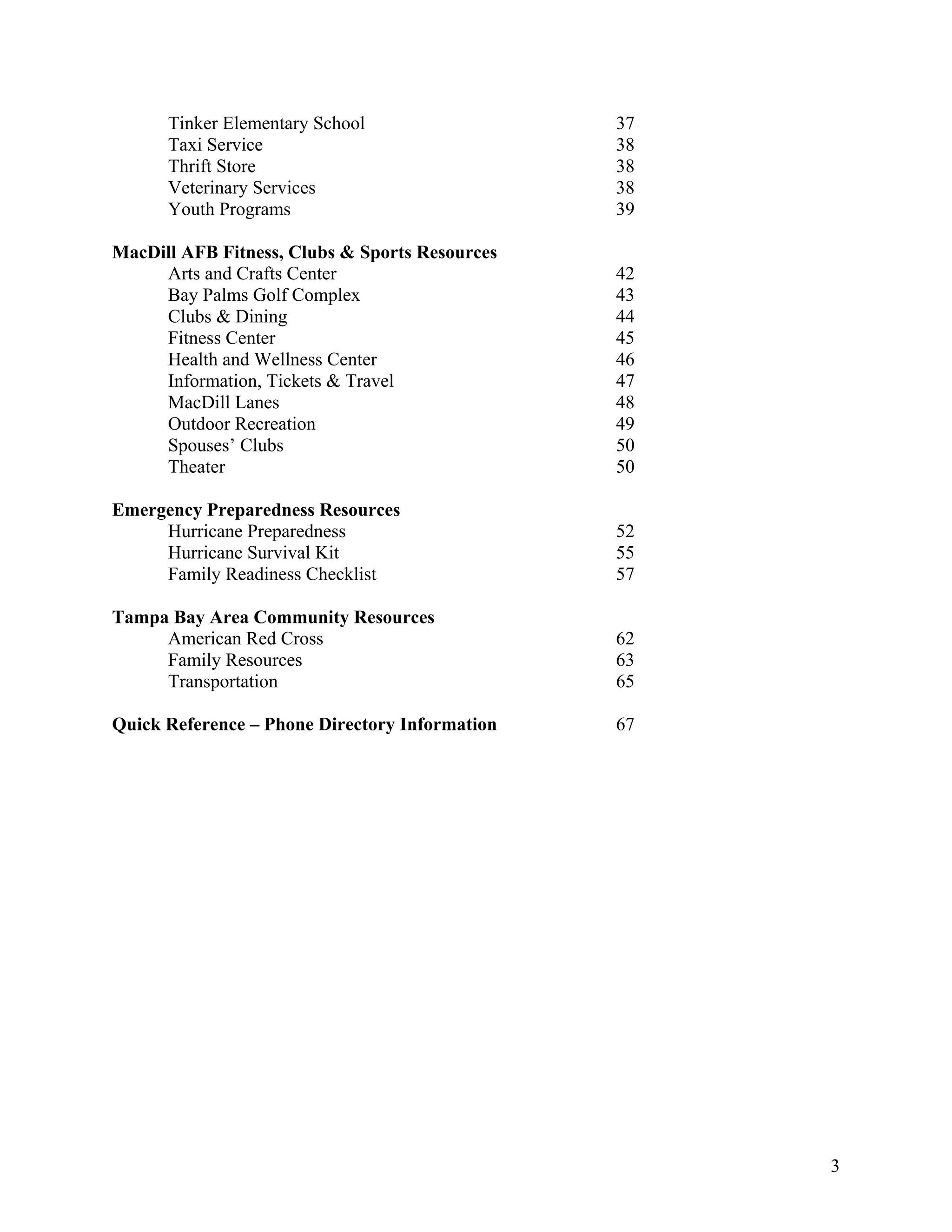 Tinker Elementary School                  37
      Taxi Service                              38
      Thrift Store                              38
      Veterinary Services                       38
      Youth Programs                            39

MacDill AFB Fitness, Clubs & Sports Resources
     Arts and Crafts Center                     42
     Bay Palms Golf Complex                     43
     Clubs & Dining                             44
     Fitness Center                             45
     Health and Wellness Center                 46
     Information, Tickets & Travel              47
     MacDill Lanes                              48
     Outdoor Recreation                         49
     Spouses’ Clubs                             50
     Theater                                    50

Emergency Preparedness Resources
     Hurricane Preparedness                     52
     Hurricane Survival Kit                     55
     Family Readiness Checklist                 57

Tampa Bay Area Community Resources
     American Red Cross                         62
     Family Resources                           63
     Transportation                             65

Quick Reference – Phone Directory Information   67




                                                     3
 