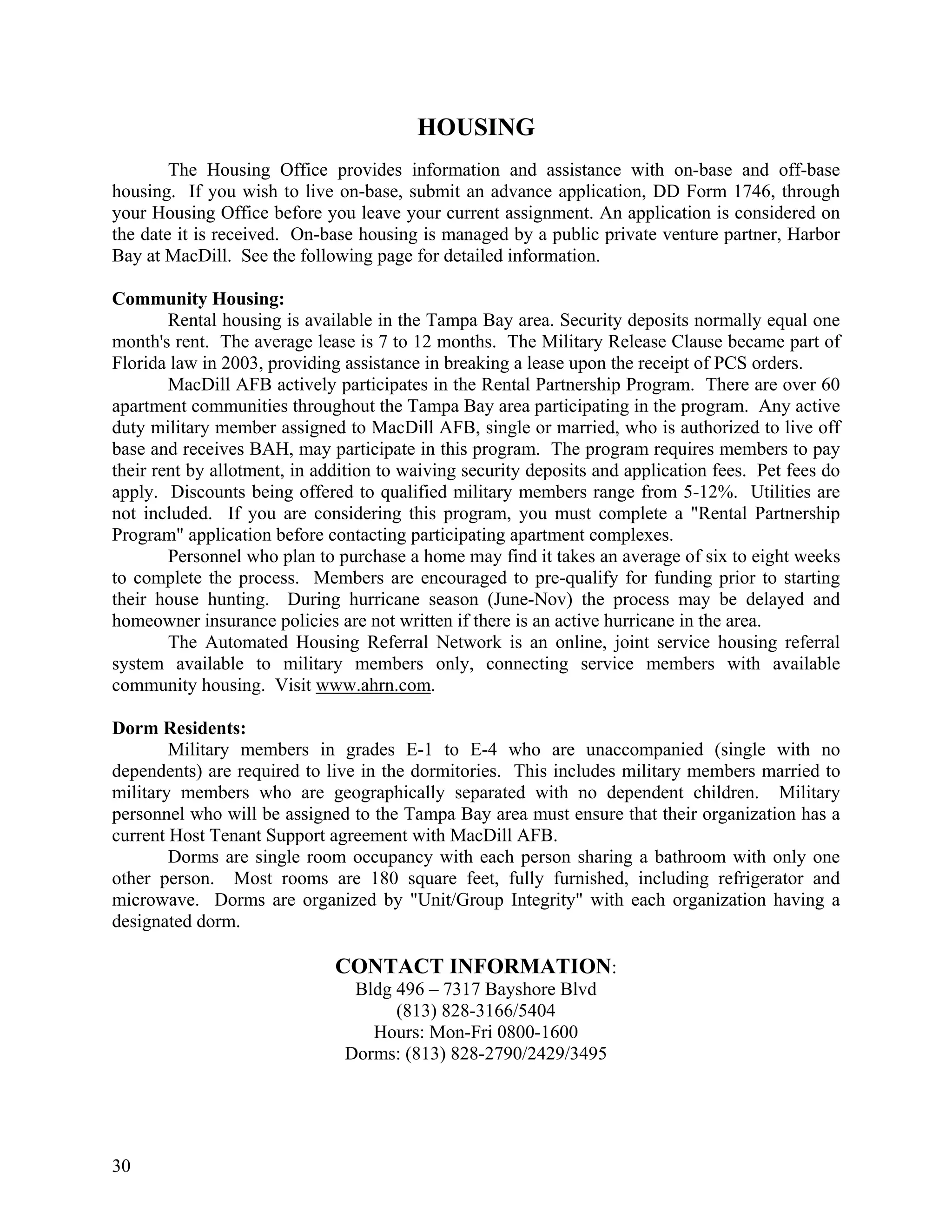 HOUSING
        The Housing Office provides information and assistance with on-base and off-base
housing. If you wish to live on-base, submit an advance application, DD Form 1746, through
your Housing Office before you leave your current assignment. An application is considered on
the date it is received. On-base housing is managed by a public private venture partner, Harbor
Bay at MacDill. See the following page for detailed information.

Community Housing:
        Rental housing is available in the Tampa Bay area. Security deposits normally equal one
month's rent. The average lease is 7 to 12 months. The Military Release Clause became part of
Florida law in 2003, providing assistance in breaking a lease upon the receipt of PCS orders.
        MacDill AFB actively participates in the Rental Partnership Program. There are over 60
apartment communities throughout the Tampa Bay area participating in the program. Any active
duty military member assigned to MacDill AFB, single or married, who is authorized to live off
base and receives BAH, may participate in this program. The program requires members to pay
their rent by allotment, in addition to waiving security deposits and application fees. Pet fees do
apply. Discounts being offered to qualified military members range from 5-12%. Utilities are
not included. If you are considering this program, you must complete a "Rental Partnership
Program" application before contacting participating apartment complexes.
        Personnel who plan to purchase a home may find it takes an average of six to eight weeks
to complete the process. Members are encouraged to pre-qualify for funding prior to starting
their house hunting. During hurricane season (June-Nov) the process may be delayed and
homeowner insurance policies are not written if there is an active hurricane in the area.
        The Automated Housing Referral Network is an online, joint service housing referral
system available to military members only, connecting service members with available
community housing. Visit www.ahrn.com.

Dorm Residents:
        Military members in grades E-1 to E-4 who are unaccompanied (single with no
dependents) are required to live in the dormitories. This includes military members married to
military members who are geographically separated with no dependent children. Military
personnel who will be assigned to the Tampa Bay area must ensure that their organization has a
current Host Tenant Support agreement with MacDill AFB.
        Dorms are single room occupancy with each person sharing a bathroom with only one
other person. Most rooms are 180 square feet, fully furnished, including refrigerator and
microwave. Dorms are organized by "Unit/Group Integrity" with each organization having a
designated dorm.

                              CONTACT INFORMATION:
                                Bldg 496 – 7317 Bayshore Blvd
                                     (813) 828-3166/5404
                                  Hours: Mon-Fri 0800-1600
                               Dorms: (813) 828-2790/2429/3495




30
 