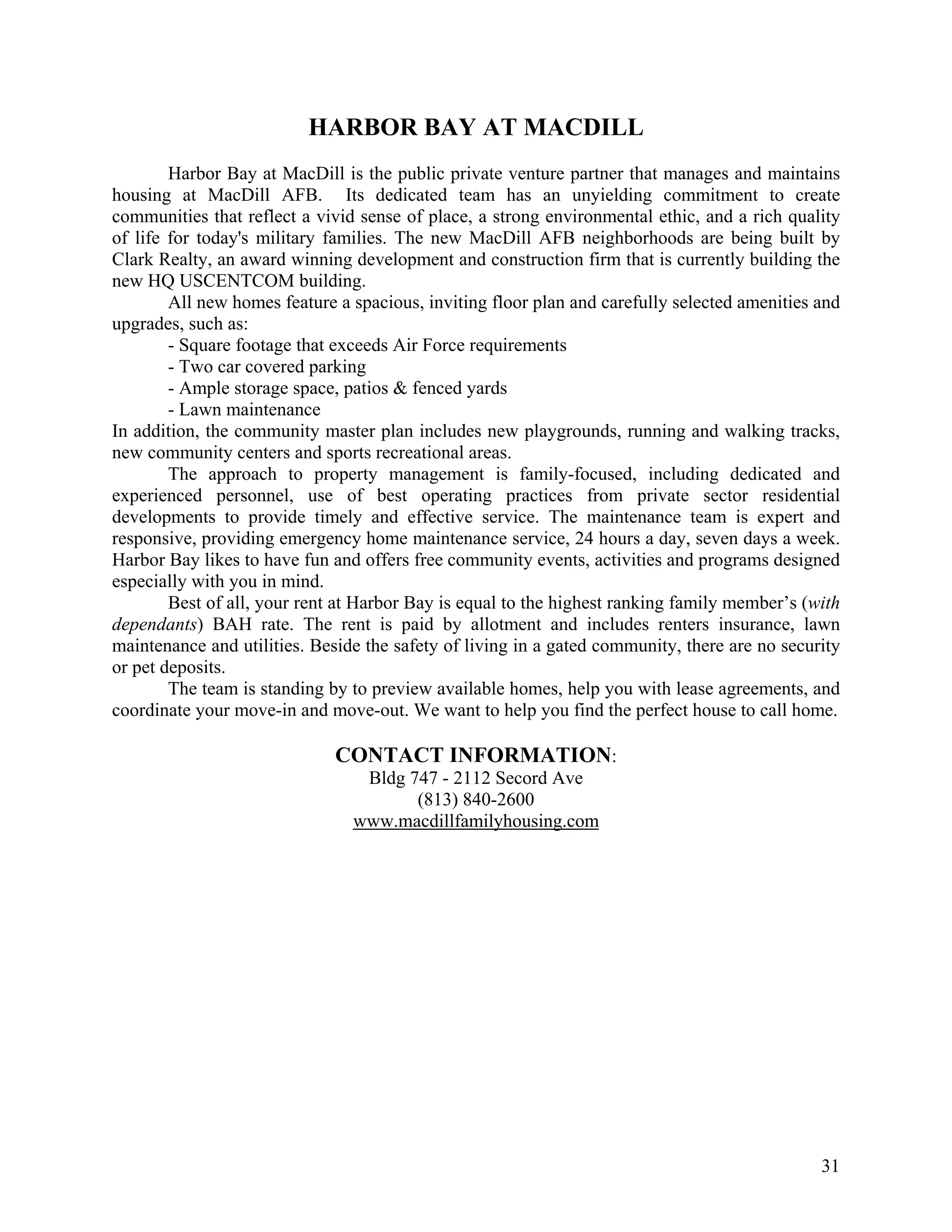 HARBOR BAY AT MACDILL
        Harbor Bay at MacDill is the public private venture partner that manages and maintains
housing at MacDill AFB. Its dedicated team has an unyielding commitment to create
communities that reflect a vivid sense of place, a strong environmental ethic, and a rich quality
of life for today's military families. The new MacDill AFB neighborhoods are being built by
Clark Realty, an award winning development and construction firm that is currently building the
new HQ USCENTCOM building.
        All new homes feature a spacious, inviting floor plan and carefully selected amenities and
upgrades, such as:
        - Square footage that exceeds Air Force requirements
        - Two car covered parking
        - Ample storage space, patios & fenced yards
        - Lawn maintenance
In addition, the community master plan includes new playgrounds, running and walking tracks,
new community centers and sports recreational areas.
        The approach to property management is family-focused, including dedicated and
experienced personnel, use of best operating practices from private sector residential
developments to provide timely and effective service. The maintenance team is expert and
responsive, providing emergency home maintenance service, 24 hours a day, seven days a week.
Harbor Bay likes to have fun and offers free community events, activities and programs designed
especially with you in mind.
        Best of all, your rent at Harbor Bay is equal to the highest ranking family member’s (with
dependants) BAH rate. The rent is paid by allotment and includes renters insurance, lawn
maintenance and utilities. Beside the safety of living in a gated community, there are no security
or pet deposits.
        The team is standing by to preview available homes, help you with lease agreements, and
coordinate your move-in and move-out. We want to help you find the perfect house to call home.

                              CONTACT INFORMATION:
                                 Bldg 747 - 2112 Secord Ave
                                       (813) 840-2600
                                www.macdillfamilyhousing.com




                                                                                               31
 
