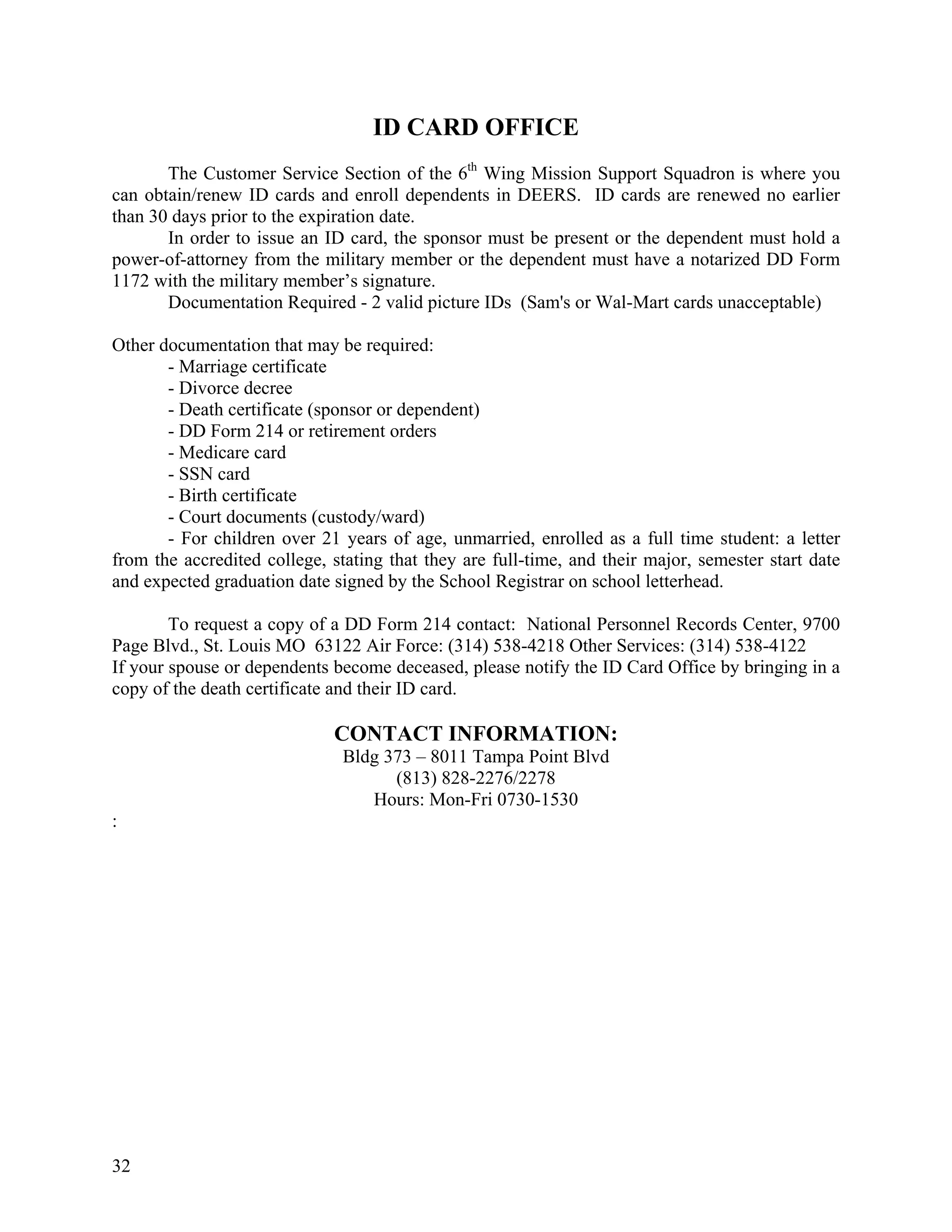ID CARD OFFICE
       The Customer Service Section of the 6th Wing Mission Support Squadron is where you
can obtain/renew ID cards and enroll dependents in DEERS. ID cards are renewed no earlier
than 30 days prior to the expiration date.
       In order to issue an ID card, the sponsor must be present or the dependent must hold a
power-of-attorney from the military member or the dependent must have a notarized DD Form
1172 with the military member’s signature.
       Documentation Required - 2 valid picture IDs (Sam's or Wal-Mart cards unacceptable)

Other documentation that may be required:
       - Marriage certificate
       - Divorce decree
       - Death certificate (sponsor or dependent)
       - DD Form 214 or retirement orders
       - Medicare card
       - SSN card
       - Birth certificate
       - Court documents (custody/ward)
       - For children over 21 years of age, unmarried, enrolled as a full time student: a letter
from the accredited college, stating that they are full-time, and their major, semester start date
and expected graduation date signed by the School Registrar on school letterhead.

        To request a copy of a DD Form 214 contact: National Personnel Records Center, 9700
Page Blvd., St. Louis MO 63122 Air Force: (314) 538-4218 Other Services: (314) 538-4122
If your spouse or dependents become deceased, please notify the ID Card Office by bringing in a
copy of the death certificate and their ID card.

                             CONTACT INFORMATION:
                               Bldg 373 – 8011 Tampa Point Blvd
                                     (813) 828-2276/2278
                                  Hours: Mon-Fri 0730-1530
:




32
 