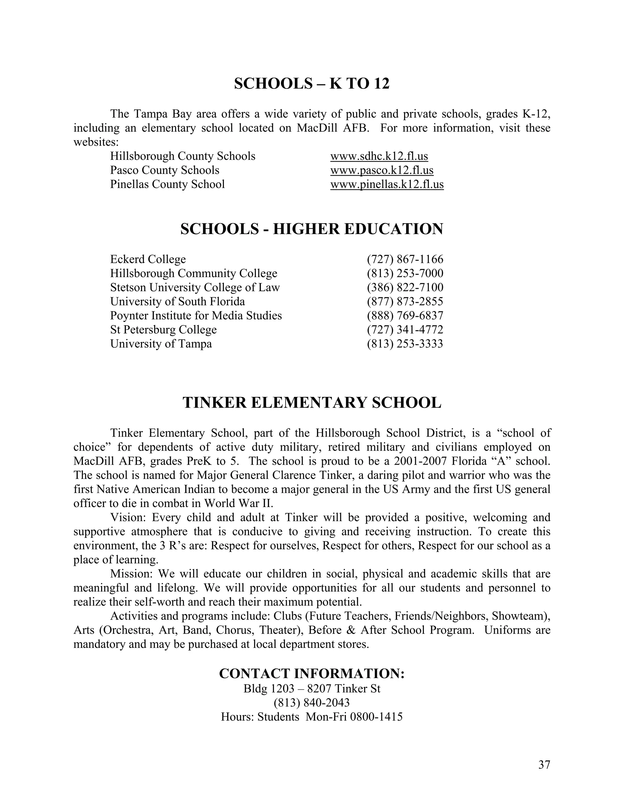 SCHOOLS – K TO 12
       The Tampa Bay area offers a wide variety of public and private schools, grades K-12,
including an elementary school located on MacDill AFB. For more information, visit these
websites:
       Hillsborough County Schools              www.sdhc.k12.fl.us
       Pasco County Schools                     www.pasco.k12.fl.us
       Pinellas County School                   www.pinellas.k12.fl.us


                     SCHOOLS - HIGHER EDUCATION
       Eckerd College                                       (727) 867-1166
       Hillsborough Community College                       (813) 253-7000
       Stetson University College of Law                    (386) 822-7100
       University of South Florida                          (877) 873-2855
       Poynter Institute for Media Studies                  (888) 769-6837
       St Petersburg College                                (727) 341-4772
       University of Tampa                                  (813) 253-3333



                      TINKER ELEMENTARY SCHOOL
        Tinker Elementary School, part of the Hillsborough School District, is a “school of
choice” for dependents of active duty military, retired military and civilians employed on
MacDill AFB, grades PreK to 5. The school is proud to be a 2001-2007 Florida “A” school.
The school is named for Major General Clarence Tinker, a daring pilot and warrior who was the
first Native American Indian to become a major general in the US Army and the first US general
officer to die in combat in World War II.
        Vision: Every child and adult at Tinker will be provided a positive, welcoming and
supportive atmosphere that is conducive to giving and receiving instruction. To create this
environment, the 3 R’s are: Respect for ourselves, Respect for others, Respect for our school as a
place of learning.
        Mission: We will educate our children in social, physical and academic skills that are
meaningful and lifelong. We will provide opportunities for all our students and personnel to
realize their self-worth and reach their maximum potential.
        Activities and programs include: Clubs (Future Teachers, Friends/Neighbors, Showteam),
Arts (Orchestra, Art, Band, Chorus, Theater), Before & After School Program. Uniforms are
mandatory and may be purchased at local department stores.

                             CONTACT INFORMATION:
                                 Bldg 1203 – 8207 Tinker St
                                        (813) 840-2043
                              Hours: Students Mon-Fri 0800-1415


                                                                                               37
 