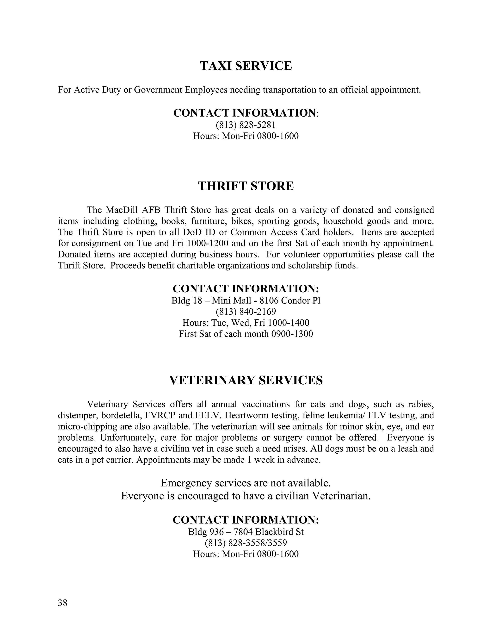 TAXI SERVICE
For Active Duty or Government Employees needing transportation to an official appointment.

                              CONTACT INFORMATION:
                                        (813) 828-5281
                                   Hours: Mon-Fri 0800-1600




                                    THRIFT STORE
        The MacDill AFB Thrift Store has great deals on a variety of donated and consigned
items including clothing, books, furniture, bikes, sporting goods, household goods and more.
The Thrift Store is open to all DoD ID or Common Access Card holders. Items are accepted
for consignment on Tue and Fri 1000-1200 and on the first Sat of each month by appointment.
Donated items are accepted during business hours. For volunteer opportunities please call the
Thrift Store. Proceeds benefit charitable organizations and scholarship funds.

                             CONTACT INFORMATION:
                             Bldg 18 – Mini Mall - 8106 Condor Pl
                                        (813) 840-2169
                               Hours: Tue, Wed, Fri 1000-1400
                              First Sat of each month 0900-1300



                            VETERINARY SERVICES
        Veterinary Services offers all annual vaccinations for cats and dogs, such as rabies,
distemper, bordetella, FVRCP and FELV. Heartworm testing, feline leukemia/ FLV testing, and
micro-chipping are also available. The veterinarian will see animals for minor skin, eye, and ear
problems. Unfortunately, care for major problems or surgery cannot be offered. Everyone is
encouraged to also have a civilian vet in case such a need arises. All dogs must be on a leash and
cats in a pet carrier. Appointments may be made 1 week in advance.

                       Emergency services are not available.
                Everyone is encouraged to have a civilian Veterinarian.

                             CONTACT INFORMATION:
                                 Bldg 936 – 7804 Blackbird St
                                     (813) 828-3558/3559
                                  Hours: Mon-Fri 0800-1600




38
 