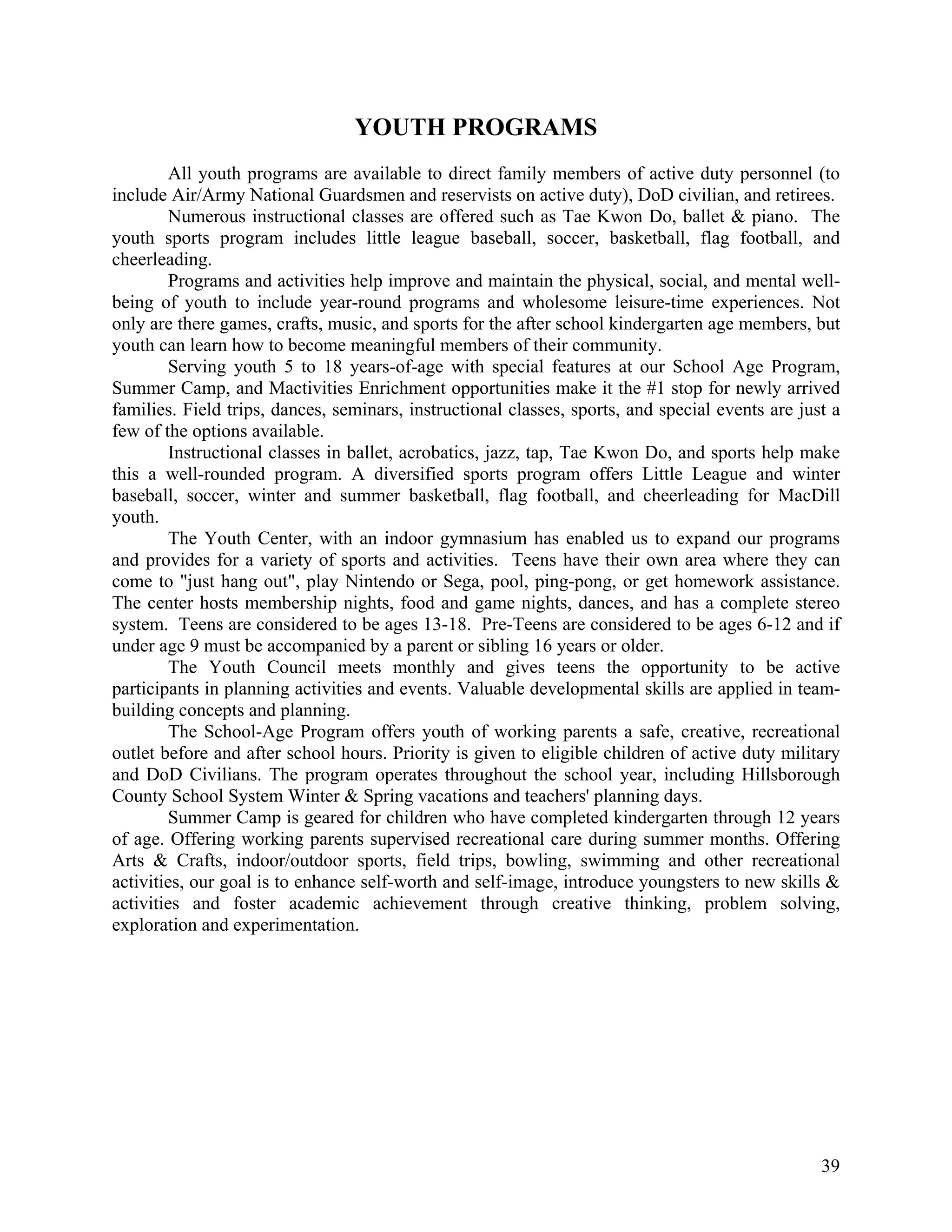 YOUTH PROGRAMS
        All youth programs are available to direct family members of active duty personnel (to
include Air/Army National Guardsmen and reservists on active duty), DoD civilian, and retirees.
        Numerous instructional classes are offered such as Tae Kwon Do, ballet & piano. The
youth sports program includes little league baseball, soccer, basketball, flag football, and
cheerleading.
        Programs and activities help improve and maintain the physical, social, and mental well-
being of youth to include year-round programs and wholesome leisure-time experiences. Not
only are there games, crafts, music, and sports for the after school kindergarten age members, but
youth can learn how to become meaningful members of their community.
        Serving youth 5 to 18 years-of-age with special features at our School Age Program,
Summer Camp, and Mactivities Enrichment opportunities make it the #1 stop for newly arrived
families. Field trips, dances, seminars, instructional classes, sports, and special events are just a
few of the options available.
        Instructional classes in ballet, acrobatics, jazz, tap, Tae Kwon Do, and sports help make
this a well-rounded program. A diversified sports program offers Little League and winter
baseball, soccer, winter and summer basketball, flag football, and cheerleading for MacDill
youth.
        The Youth Center, with an indoor gymnasium has enabled us to expand our programs
and provides for a variety of sports and activities. Teens have their own area where they can
come to "just hang out", play Nintendo or Sega, pool, ping-pong, or get homework assistance.
The center hosts membership nights, food and game nights, dances, and has a complete stereo
system. Teens are considered to be ages 13-18. Pre-Teens are considered to be ages 6-12 and if
under age 9 must be accompanied by a parent or sibling 16 years or older.
        The Youth Council meets monthly and gives teens the opportunity to be active
participants in planning activities and events. Valuable developmental skills are applied in team-
building concepts and planning.
        The School-Age Program offers youth of working parents a safe, creative, recreational
outlet before and after school hours. Priority is given to eligible children of active duty military
and DoD Civilians. The program operates throughout the school year, including Hillsborough
County School System Winter & Spring vacations and teachers' planning days.
        Summer Camp is geared for children who have completed kindergarten through 12 years
of age. Offering working parents supervised recreational care during summer months. Offering
Arts & Crafts, indoor/outdoor sports, field trips, bowling, swimming and other recreational
activities, our goal is to enhance self-worth and self-image, introduce youngsters to new skills &
activities and foster academic achievement through creative thinking, problem solving,
exploration and experimentation.




                                                                                                  39
 