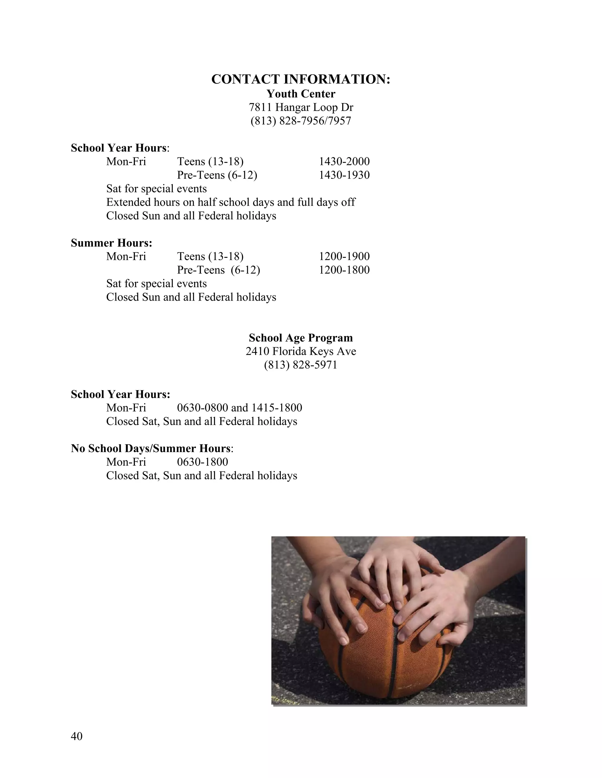 CONTACT INFORMATION:
                                       Youth Center
                                    7811 Hangar Loop Dr
                                    (813) 828-7956/7957

School Year Hours:
       Mon-Fri         Teens (13-18)               1430-2000
                       Pre-Teens (6-12)            1430-1930
       Sat for special events
       Extended hours on half school days and full days off
       Closed Sun and all Federal holidays

Summer Hours:
    Mon-Fri            Teens (13-18)              1200-1900
                       Pre-Teens (6-12)           1200-1800
       Sat for special events
       Closed Sun and all Federal holidays


                                    School Age Program
                                   2410 Florida Keys Ave
                                       (813) 828-5971

School Year Hours:
       Mon-Fri       0630-0800 and 1415-1800
       Closed Sat, Sun and all Federal holidays

No School Days/Summer Hours:
      Mon-Fri       0630-1800
      Closed Sat, Sun and all Federal holidays




40
 