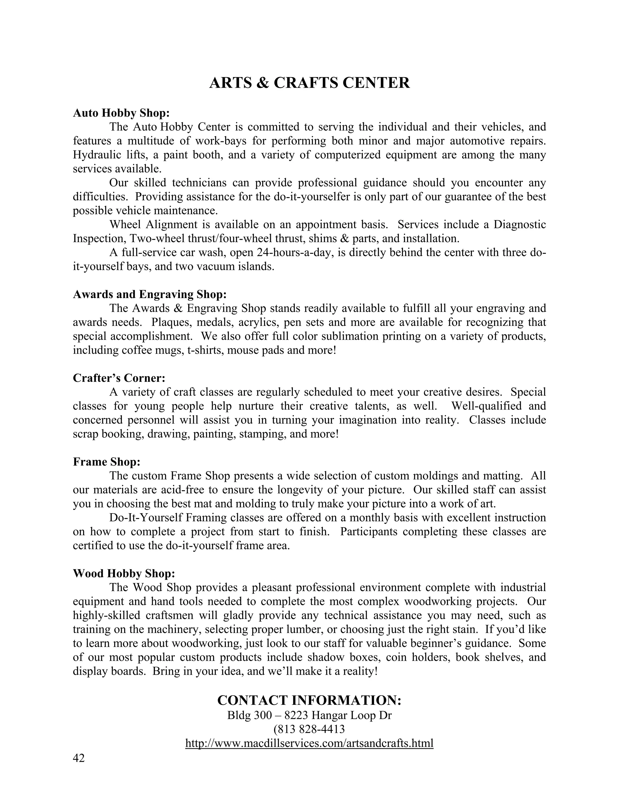 ARTS & CRAFTS CENTER
Auto Hobby Shop:
        The Auto Hobby Center is committed to serving the individual and their vehicles, and
features a multitude of work-bays for performing both minor and major automotive repairs.
Hydraulic lifts, a paint booth, and a variety of computerized equipment are among the many
services available.
        Our skilled technicians can provide professional guidance should you encounter any
difficulties. Providing assistance for the do-it-yourselfer is only part of our guarantee of the best
possible vehicle maintenance.
        Wheel Alignment is available on an appointment basis. Services include a Diagnostic
Inspection, Two-wheel thrust/four-wheel thrust, shims & parts, and installation.
        A full-service car wash, open 24-hours-a-day, is directly behind the center with three do-
it-yourself bays, and two vacuum islands.

Awards and Engraving Shop:
        The Awards & Engraving Shop stands readily available to fulfill all your engraving and
awards needs. Plaques, medals, acrylics, pen sets and more are available for recognizing that
special accomplishment. We also offer full color sublimation printing on a variety of products,
including coffee mugs, t-shirts, mouse pads and more!

Crafter’s Corner:
       A variety of craft classes are regularly scheduled to meet your creative desires. Special
classes for young people help nurture their creative talents, as well. Well-qualified and
concerned personnel will assist you in turning your imagination into reality. Classes include
scrap booking, drawing, painting, stamping, and more!

Frame Shop:
        The custom Frame Shop presents a wide selection of custom moldings and matting. All
our materials are acid-free to ensure the longevity of your picture. Our skilled staff can assist
you in choosing the best mat and molding to truly make your picture into a work of art.
        Do-It-Yourself Framing classes are offered on a monthly basis with excellent instruction
on how to complete a project from start to finish. Participants completing these classes are
certified to use the do-it-yourself frame area.

Wood Hobby Shop:
        The Wood Shop provides a pleasant professional environment complete with industrial
equipment and hand tools needed to complete the most complex woodworking projects. Our
highly-skilled craftsmen will gladly provide any technical assistance you may need, such as
training on the machinery, selecting proper lumber, or choosing just the right stain. If you’d like
to learn more about woodworking, just look to our staff for valuable beginner’s guidance. Some
of our most popular custom products include shadow boxes, coin holders, book shelves, and
display boards. Bring in your idea, and we’ll make it a reality!

                              CONTACT INFORMATION:
                                Bldg 300 – 8223 Hangar Loop Dr
                                        (813 828-4413
                        http://www.macdillservices.com/artsandcrafts.html
42
 