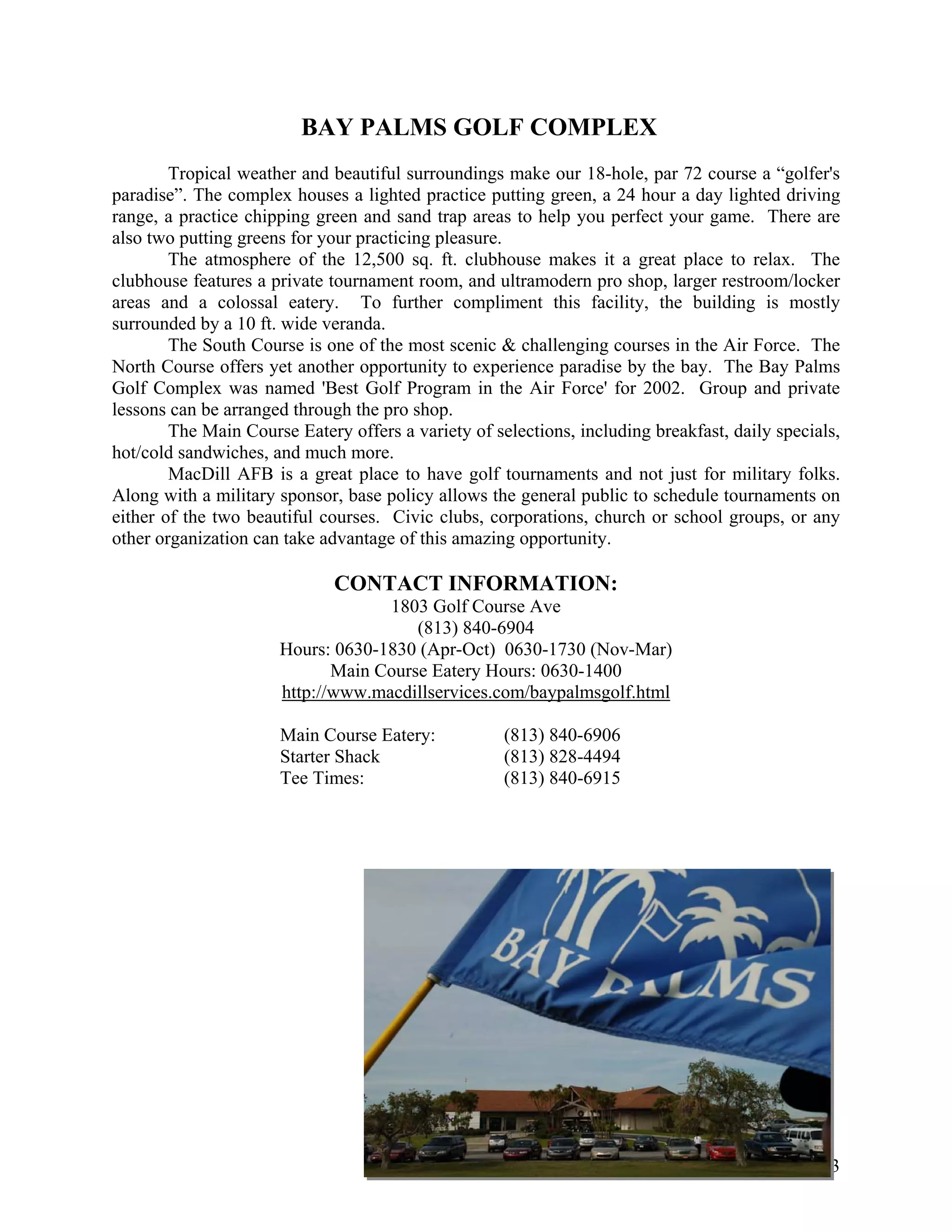 BAY PALMS GOLF COMPLEX
        Tropical weather and beautiful surroundings make our 18-hole, par 72 course a “golfer's
paradise”. The complex houses a lighted practice putting green, a 24 hour a day lighted driving
range, a practice chipping green and sand trap areas to help you perfect your game. There are
also two putting greens for your practicing pleasure.
        The atmosphere of the 12,500 sq. ft. clubhouse makes it a great place to relax. The
clubhouse features a private tournament room, and ultramodern pro shop, larger restroom/locker
areas and a colossal eatery. To further compliment this facility, the building is mostly
surrounded by a 10 ft. wide veranda.
        The South Course is one of the most scenic & challenging courses in the Air Force. The
North Course offers yet another opportunity to experience paradise by the bay. The Bay Palms
Golf Complex was named 'Best Golf Program in the Air Force' for 2002. Group and private
lessons can be arranged through the pro shop.
        The Main Course Eatery offers a variety of selections, including breakfast, daily specials,
hot/cold sandwiches, and much more.
        MacDill AFB is a great place to have golf tournaments and not just for military folks.
Along with a military sponsor, base policy allows the general public to schedule tournaments on
either of the two beautiful courses. Civic clubs, corporations, church or school groups, or any
other organization can take advantage of this amazing opportunity.

                              CONTACT INFORMATION:
                                   1803 Golf Course Ave
                                       (813) 840-6904
                      Hours: 0630-1830 (Apr-Oct) 0630-1730 (Nov-Mar)
                             Main Course Eatery Hours: 0630-1400
                      http://www.macdillservices.com/baypalmsgolf.html

                      Main Course Eatery:            (813) 840-6906
                      Starter Shack                  (813) 828-4494
                      Tee Times:                     (813) 840-6915




                                                                                                43
 