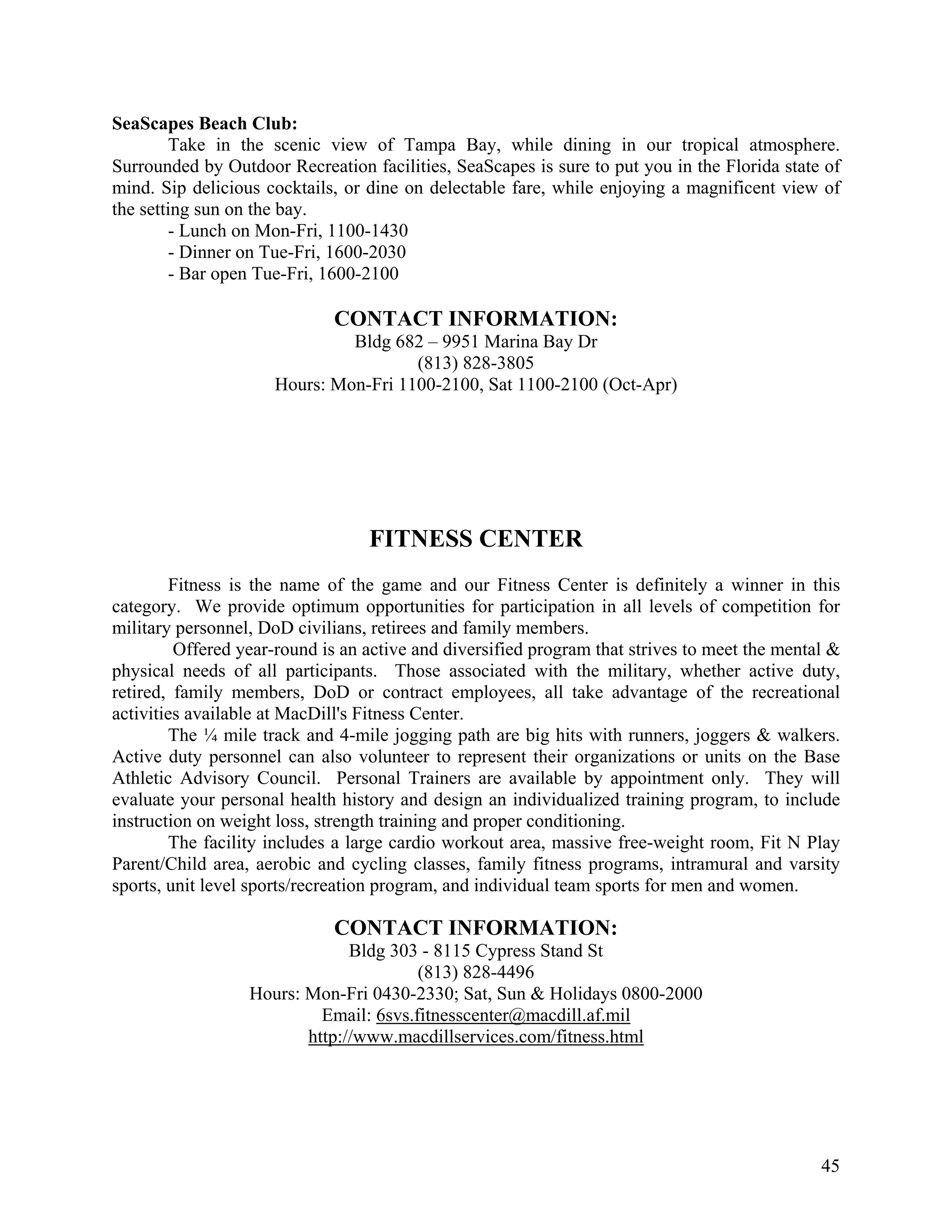 SeaScapes Beach Club:
        Take in the scenic view of Tampa Bay, while dining in our tropical atmosphere.
Surrounded by Outdoor Recreation facilities, SeaScapes is sure to put you in the Florida state of
mind. Sip delicious cocktails, or dine on delectable fare, while enjoying a magnificent view of
the setting sun on the bay.
        - Lunch on Mon-Fri, 1100-1430
        - Dinner on Tue-Fri, 1600-2030
        - Bar open Tue-Fri, 1600-2100

                             CONTACT INFORMATION:
                              Bldg 682 – 9951 Marina Bay Dr
                                      (813) 828-3805
                     Hours: Mon-Fri 1100-2100, Sat 1100-2100 (Oct-Apr)




                                  FITNESS CENTER
        Fitness is the name of the game and our Fitness Center is definitely a winner in this
category. We provide optimum opportunities for participation in all levels of competition for
military personnel, DoD civilians, retirees and family members.
         Offered year-round is an active and diversified program that strives to meet the mental &
physical needs of all participants. Those associated with the military, whether active duty,
retired, family members, DoD or contract employees, all take advantage of the recreational
activities available at MacDill's Fitness Center.
        The ¼ mile track and 4-mile jogging path are big hits with runners, joggers & walkers.
Active duty personnel can also volunteer to represent their organizations or units on the Base
Athletic Advisory Council. Personal Trainers are available by appointment only. They will
evaluate your personal health history and design an individualized training program, to include
instruction on weight loss, strength training and proper conditioning.
        The facility includes a large cardio workout area, massive free-weight room, Fit N Play
Parent/Child area, aerobic and cycling classes, family fitness programs, intramural and varsity
sports, unit level sports/recreation program, and individual team sports for men and women.

                             CONTACT INFORMATION:
                               Bldg 303 - 8115 Cypress Stand St
                                        (813) 828-4496
                  Hours: Mon-Fri 0430-2330; Sat, Sun & Holidays 0800-2000
                           Email: 6svs.fitnesscenter@macdill.af.mil
                         http://www.macdillservices.com/fitness.html




                                                                                               45
 
