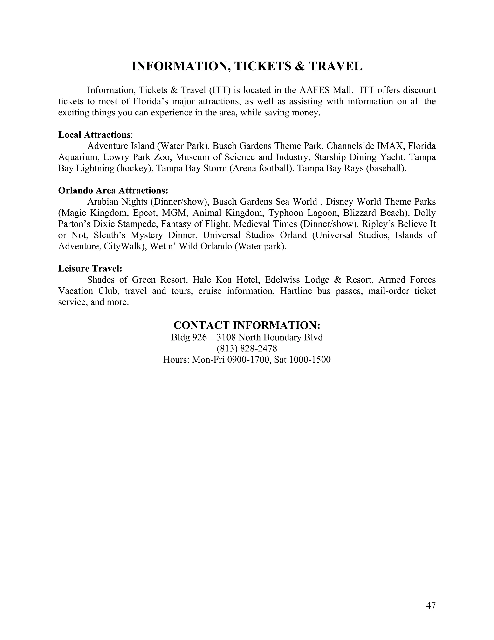 INFORMATION, TICKETS & TRAVEL
        Information, Tickets & Travel (ITT) is located in the AAFES Mall. ITT offers discount
tickets to most of Florida’s major attractions, as well as assisting with information on all the
exciting things you can experience in the area, while saving money.

Local Attractions:
      Adventure Island (Water Park), Busch Gardens Theme Park, Channelside IMAX, Florida
Aquarium, Lowry Park Zoo, Museum of Science and Industry, Starship Dining Yacht, Tampa
Bay Lightning (hockey), Tampa Bay Storm (Arena football), Tampa Bay Rays (baseball).

Orlando Area Attractions:
       Arabian Nights (Dinner/show), Busch Gardens Sea World , Disney World Theme Parks
(Magic Kingdom, Epcot, MGM, Animal Kingdom, Typhoon Lagoon, Blizzard Beach), Dolly
Parton’s Dixie Stampede, Fantasy of Flight, Medieval Times (Dinner/show), Ripley’s Believe It
or Not, Sleuth’s Mystery Dinner, Universal Studios Orland (Universal Studios, Islands of
Adventure, CityWalk), Wet n’ Wild Orlando (Water park).

Leisure Travel:
        Shades of Green Resort, Hale Koa Hotel, Edelwiss Lodge & Resort, Armed Forces
Vacation Club, travel and tours, cruise information, Hartline bus passes, mail-order ticket
service, and more.

                             CONTACT INFORMATION:
                           Bldg 926 – 3108 North Boundary Blvd
                                      (813) 828-2478
                          Hours: Mon-Fri 0900-1700, Sat 1000-1500




                                                                                             47
 