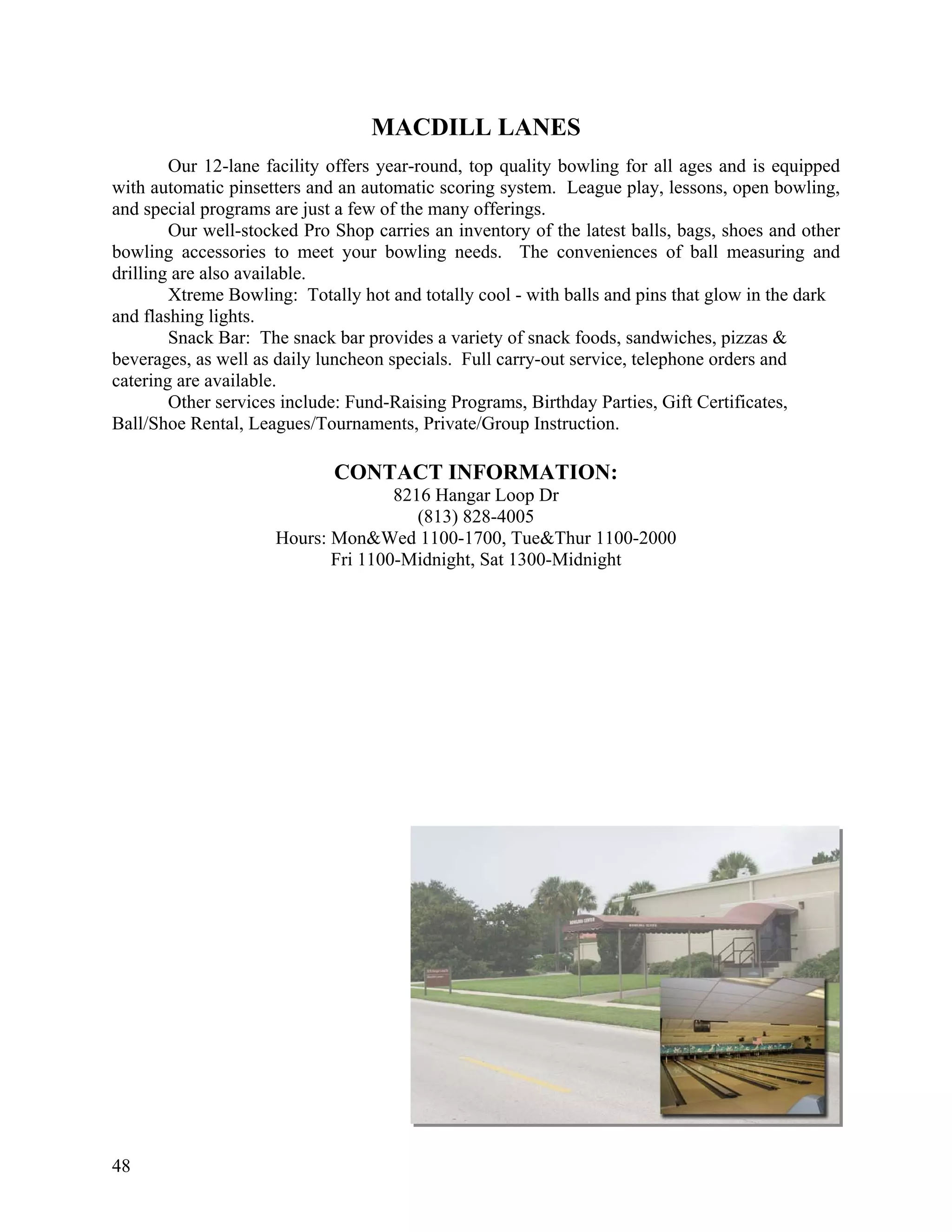 MACDILL LANES
        Our 12-lane facility offers year-round, top quality bowling for all ages and is equipped
with automatic pinsetters and an automatic scoring system. League play, lessons, open bowling,
and special programs are just a few of the many offerings.
        Our well-stocked Pro Shop carries an inventory of the latest balls, bags, shoes and other
bowling accessories to meet your bowling needs. The conveniences of ball measuring and
drilling are also available.
        Xtreme Bowling: Totally hot and totally cool - with balls and pins that glow in the dark
and flashing lights.
        Snack Bar: The snack bar provides a variety of snack foods, sandwiches, pizzas &
beverages, as well as daily luncheon specials. Full carry-out service, telephone orders and
catering are available.
        Other services include: Fund-Raising Programs, Birthday Parties, Gift Certificates,
Ball/Shoe Rental, Leagues/Tournaments, Private/Group Instruction.

                             CONTACT INFORMATION:
                                    8216 Hangar Loop Dr
                                       (813) 828-4005
                     Hours: Mon&Wed 1100-1700, Tue&Thur 1100-2000
                            Fri 1100-Midnight, Sat 1300-Midnight




48
 