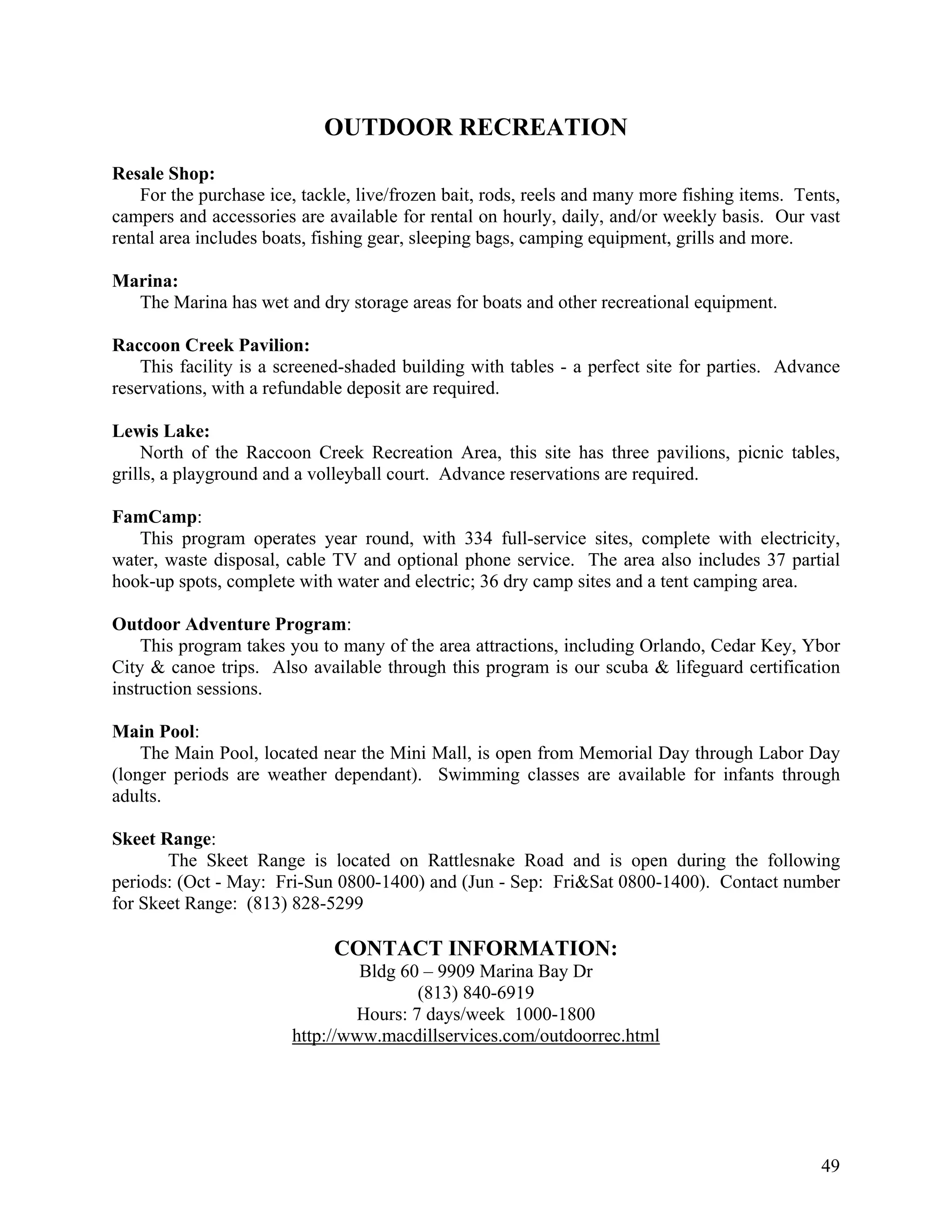 OUTDOOR RECREATION
Resale Shop:
    For the purchase ice, tackle, live/frozen bait, rods, reels and many more fishing items. Tents,
campers and accessories are available for rental on hourly, daily, and/or weekly basis. Our vast
rental area includes boats, fishing gear, sleeping bags, camping equipment, grills and more.

Marina:
  The Marina has wet and dry storage areas for boats and other recreational equipment.

Raccoon Creek Pavilion:
    This facility is a screened-shaded building with tables - a perfect site for parties. Advance
reservations, with a refundable deposit are required.

Lewis Lake:
    North of the Raccoon Creek Recreation Area, this site has three pavilions, picnic tables,
grills, a playground and a volleyball court. Advance reservations are required.

FamCamp:
   This program operates year round, with 334 full-service sites, complete with electricity,
water, waste disposal, cable TV and optional phone service. The area also includes 37 partial
hook-up spots, complete with water and electric; 36 dry camp sites and a tent camping area.

Outdoor Adventure Program:
    This program takes you to many of the area attractions, including Orlando, Cedar Key, Ybor
City & canoe trips. Also available through this program is our scuba & lifeguard certification
instruction sessions.

Main Pool:
    The Main Pool, located near the Mini Mall, is open from Memorial Day through Labor Day
(longer periods are weather dependant). Swimming classes are available for infants through
adults.

Skeet Range:
       The Skeet Range is located on Rattlesnake Road and is open during the following
periods: (Oct - May: Fri-Sun 0800-1400) and (Jun - Sep: Fri&Sat 0800-1400). Contact number
for Skeet Range: (813) 828-5299

                              CONTACT INFORMATION:
                                 Bldg 60 – 9909 Marina Bay Dr
                                        (813) 840-6919
                                Hours: 7 days/week 1000-1800
                        http://www.macdillservices.com/outdoorrec.html




                                                                                                49
 