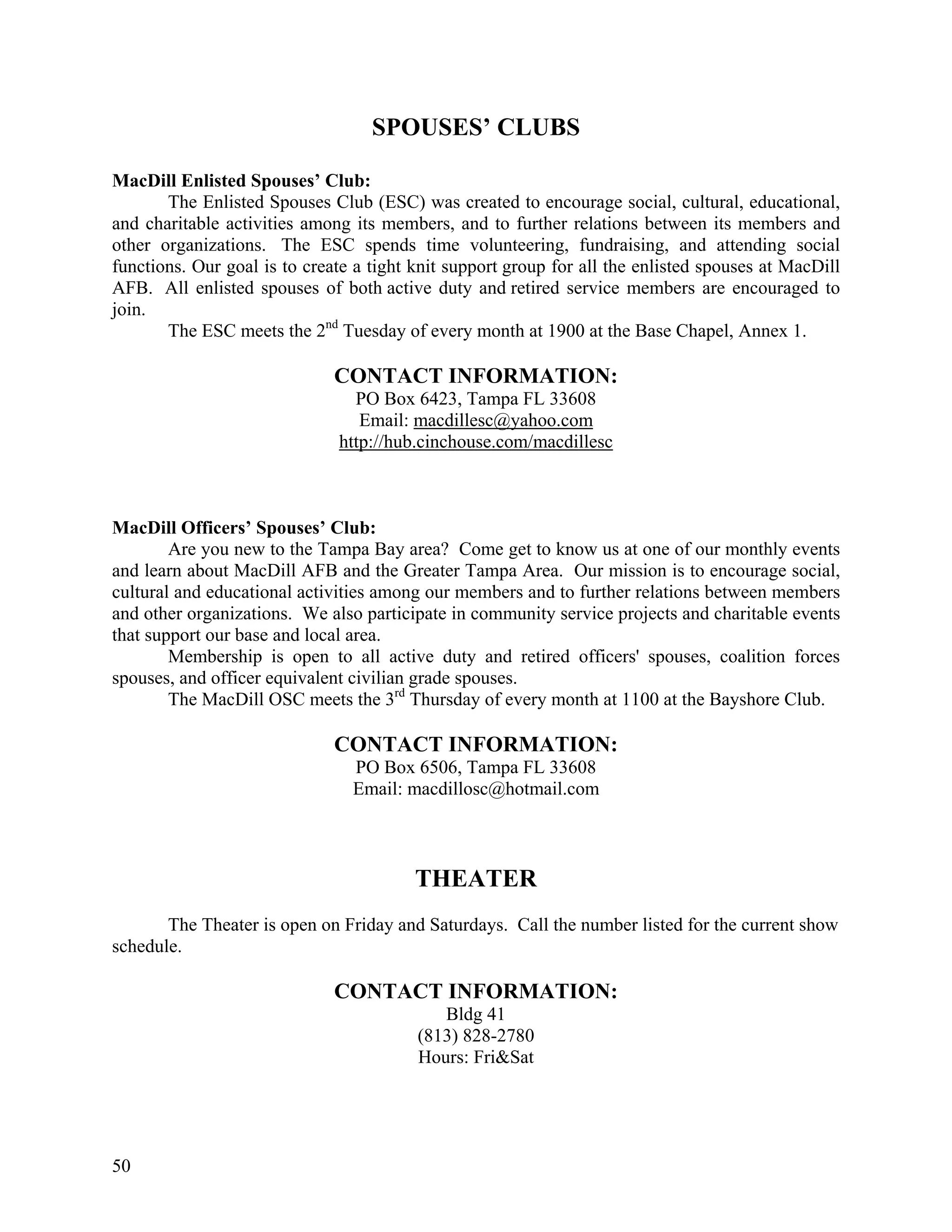 SPOUSES’ CLUBS

MacDill Enlisted Spouses’ Club:
       The Enlisted Spouses Club (ESC) was created to encourage social, cultural, educational,
and charitable activities among its members, and to further relations between its members and
other organizations. The ESC spends time volunteering, fundraising, and attending social
functions. Our goal is to create a tight knit support group for all the enlisted spouses at MacDill
AFB. All enlisted spouses of both active duty and retired service members are encouraged to
join.
       The ESC meets the 2nd Tuesday of every month at 1900 at the Base Chapel, Annex 1.

                              CONTACT INFORMATION:
                                PO Box 6423, Tampa FL 33608
                                 Email: macdillesc@yahoo.com
                              http://hub.cinchouse.com/macdillesc



MacDill Officers’ Spouses’ Club:
        Are you new to the Tampa Bay area? Come get to know us at one of our monthly events
and learn about MacDill AFB and the Greater Tampa Area. Our mission is to encourage social,
cultural and educational activities among our members and to further relations between members
and other organizations. We also participate in community service projects and charitable events
that support our base and local area.
        Membership is open to all active duty and retired officers' spouses, coalition forces
spouses, and officer equivalent civilian grade spouses.
        The MacDill OSC meets the 3rd Thursday of every month at 1100 at the Bayshore Club.

                              CONTACT INFORMATION:
                                PO Box 6506, Tampa FL 33608
                                Email: macdillosc@hotmail.com



                                         THEATER
       The Theater is open on Friday and Saturdays. Call the number listed for the current show
schedule.

                              CONTACT INFORMATION:
                                            Bldg 41
                                         (813) 828-2780
                                         Hours: Fri&Sat




50
 