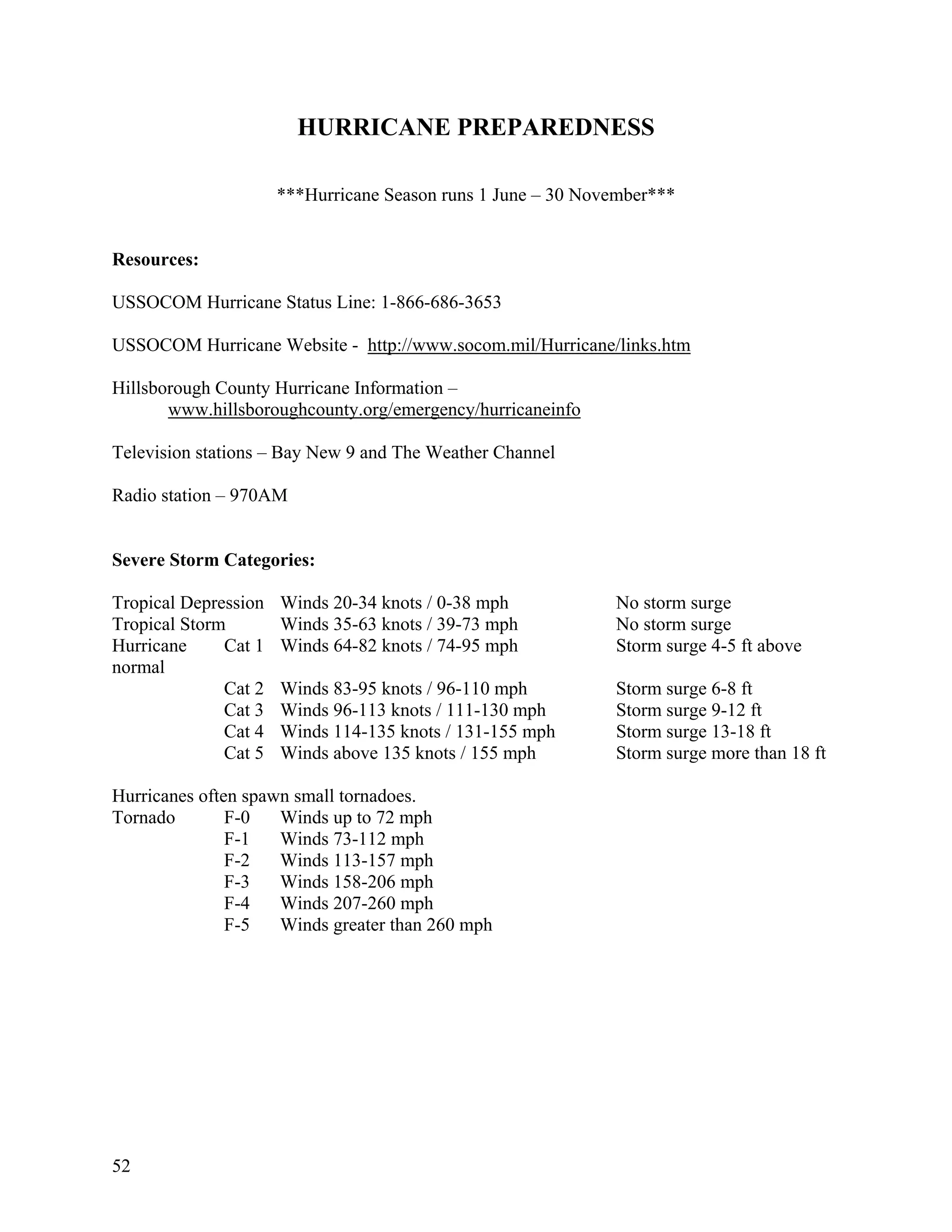 HURRICANE PREPAREDNESS

                      ***Hurricane Season runs 1 June – 30 November***


Resources:

USSOCOM Hurricane Status Line: 1-866-686-3653

USSOCOM Hurricane Website - http://www.socom.mil/Hurricane/links.htm

Hillsborough County Hurricane Information –
       www.hillsboroughcounty.org/emergency/hurricaneinfo

Television stations – Bay New 9 and The Weather Channel

Radio station – 970AM


Severe Storm Categories:

Tropical Depression   Winds 20-34 knots / 0-38 mph            No storm surge
Tropical Storm        Winds 35-63 knots / 39-73 mph           No storm surge
Hurricane     Cat 1   Winds 64-82 knots / 74-95 mph           Storm surge 4-5 ft above
normal
              Cat 2   Winds 83-95 knots / 96-110 mph          Storm surge 6-8 ft
              Cat 3   Winds 96-113 knots / 111-130 mph        Storm surge 9-12 ft
              Cat 4   Winds 114-135 knots / 131-155 mph       Storm surge 13-18 ft
              Cat 5   Winds above 135 knots / 155 mph         Storm surge more than 18 ft

Hurricanes often spawn small tornadoes.
Tornado        F-0   Winds up to 72 mph
               F-1   Winds 73-112 mph
               F-2   Winds 113-157 mph
               F-3   Winds 158-206 mph
               F-4   Winds 207-260 mph
               F-5   Winds greater than 260 mph




52
 