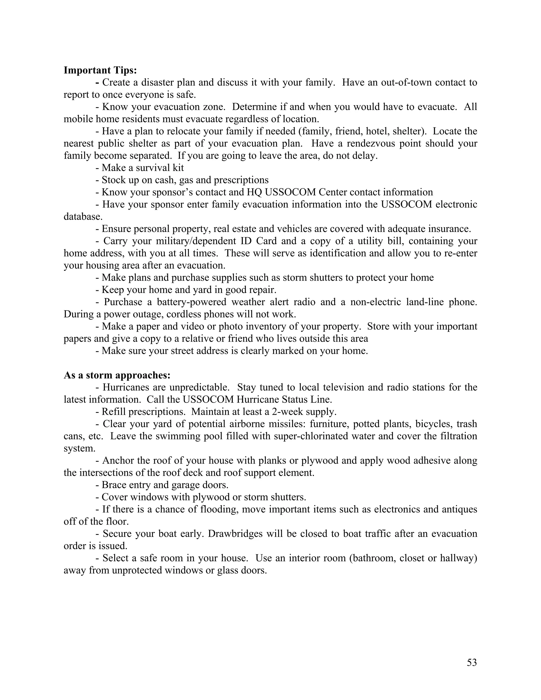Important Tips:
        - Create a disaster plan and discuss it with your family. Have an out-of-town contact to
report to once everyone is safe.
        - Know your evacuation zone. Determine if and when you would have to evacuate. All
mobile home residents must evacuate regardless of location.
        - Have a plan to relocate your family if needed (family, friend, hotel, shelter). Locate the
nearest public shelter as part of your evacuation plan. Have a rendezvous point should your
family become separated. If you are going to leave the area, do not delay.
        - Make a survival kit
        - Stock up on cash, gas and prescriptions
        - Know your sponsor’s contact and HQ USSOCOM Center contact information
        - Have your sponsor enter family evacuation information into the USSOCOM electronic
database.
        - Ensure personal property, real estate and vehicles are covered with adequate insurance.
        - Carry your military/dependent ID Card and a copy of a utility bill, containing your
home address, with you at all times. These will serve as identification and allow you to re-enter
your housing area after an evacuation.
        - Make plans and purchase supplies such as storm shutters to protect your home
        - Keep your home and yard in good repair.
        - Purchase a battery-powered weather alert radio and a non-electric land-line phone.
During a power outage, cordless phones will not work.
        - Make a paper and video or photo inventory of your property. Store with your important
papers and give a copy to a relative or friend who lives outside this area
        - Make sure your street address is clearly marked on your home.

As a storm approaches:
         - Hurricanes are unpredictable. Stay tuned to local television and radio stations for the
latest information. Call the USSOCOM Hurricane Status Line.
         - Refill prescriptions. Maintain at least a 2-week supply.
         - Clear your yard of potential airborne missiles: furniture, potted plants, bicycles, trash
cans, etc. Leave the swimming pool filled with super-chlorinated water and cover the filtration
system.
         - Anchor the roof of your house with planks or plywood and apply wood adhesive along
the intersections of the roof deck and roof support element.
         - Brace entry and garage doors.
         - Cover windows with plywood or storm shutters.
         - If there is a chance of flooding, move important items such as electronics and antiques
off of the floor.
         - Secure your boat early. Drawbridges will be closed to boat traffic after an evacuation
order is issued.
         - Select a safe room in your house. Use an interior room (bathroom, closet or hallway)
away from unprotected windows or glass doors.




                                                                                                 53
 