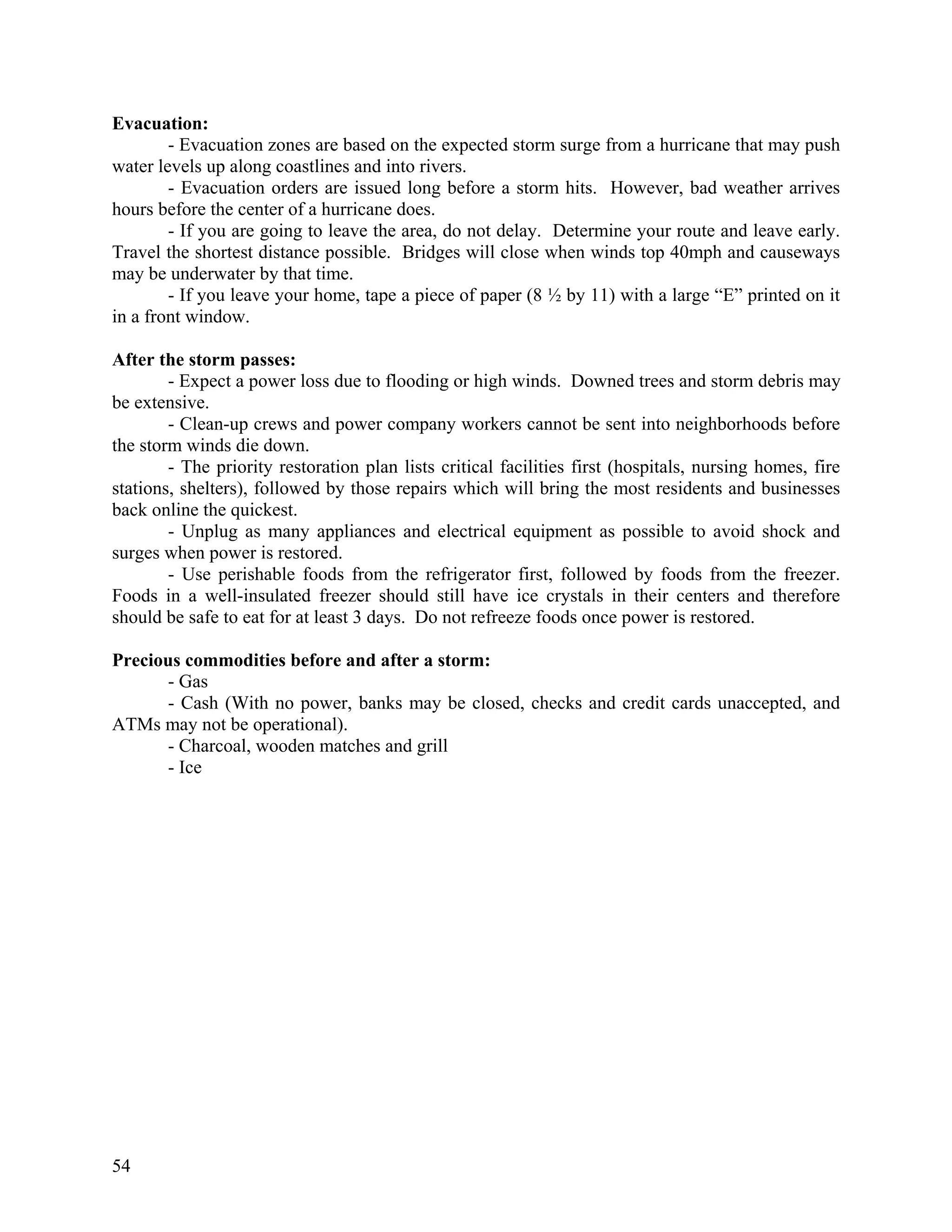 Evacuation:
        - Evacuation zones are based on the expected storm surge from a hurricane that may push
water levels up along coastlines and into rivers.
        - Evacuation orders are issued long before a storm hits. However, bad weather arrives
hours before the center of a hurricane does.
        - If you are going to leave the area, do not delay. Determine your route and leave early.
Travel the shortest distance possible. Bridges will close when winds top 40mph and causeways
may be underwater by that time.
        - If you leave your home, tape a piece of paper (8 ½ by 11) with a large “E” printed on it
in a front window.

After the storm passes:
        - Expect a power loss due to flooding or high winds. Downed trees and storm debris may
be extensive.
        - Clean-up crews and power company workers cannot be sent into neighborhoods before
the storm winds die down.
        - The priority restoration plan lists critical facilities first (hospitals, nursing homes, fire
stations, shelters), followed by those repairs which will bring the most residents and businesses
back online the quickest.
        - Unplug as many appliances and electrical equipment as possible to avoid shock and
surges when power is restored.
        - Use perishable foods from the refrigerator first, followed by foods from the freezer.
Foods in a well-insulated freezer should still have ice crystals in their centers and therefore
should be safe to eat for at least 3 days. Do not refreeze foods once power is restored.

Precious commodities before and after a storm:
      - Gas
      - Cash (With no power, banks may be closed, checks and credit cards unaccepted, and
ATMs may not be operational).
      - Charcoal, wooden matches and grill
      - Ice




54
 