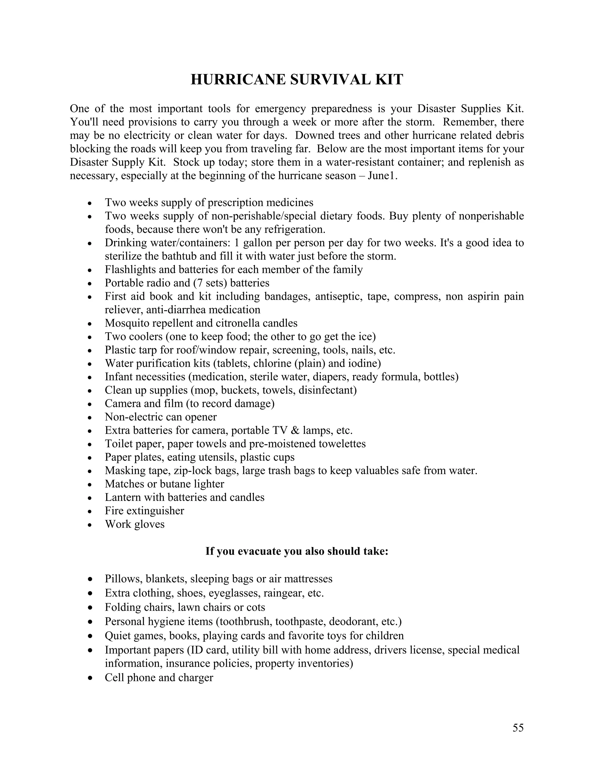 HURRICANE SURVIVAL KIT
One of the most important tools for emergency preparedness is your Disaster Supplies Kit.
You'll need provisions to carry you through a week or more after the storm. Remember, there
may be no electricity or clean water for days. Downed trees and other hurricane related debris
blocking the roads will keep you from traveling far. Below are the most important items for your
Disaster Supply Kit. Stock up today; store them in a water-resistant container; and replenish as
necessary, especially at the beginning of the hurricane season – June1.

   •   Two weeks supply of prescription medicines
   •   Two weeks supply of non-perishable/special dietary foods. Buy plenty of nonperishable
       foods, because there won't be any refrigeration.
   •   Drinking water/containers: 1 gallon per person per day for two weeks. It's a good idea to
       sterilize the bathtub and fill it with water just before the storm.
   •   Flashlights and batteries for each member of the family
   •   Portable radio and (7 sets) batteries
   •   First aid book and kit including bandages, antiseptic, tape, compress, non aspirin pain
       reliever, anti-diarrhea medication
   •   Mosquito repellent and citronella candles
   •   Two coolers (one to keep food; the other to go get the ice)
   •   Plastic tarp for roof/window repair, screening, tools, nails, etc.
   •   Water purification kits (tablets, chlorine (plain) and iodine)
   •   Infant necessities (medication, sterile water, diapers, ready formula, bottles)
   •   Clean up supplies (mop, buckets, towels, disinfectant)
   •   Camera and film (to record damage)
   •   Non-electric can opener
   •   Extra batteries for camera, portable TV & lamps, etc.
   •   Toilet paper, paper towels and pre-moistened towelettes
   •   Paper plates, eating utensils, plastic cups
   •   Masking tape, zip-lock bags, large trash bags to keep valuables safe from water.
   •   Matches or butane lighter
   •   Lantern with batteries and candles
   •   Fire extinguisher
   •   Work gloves

                             If you evacuate you also should take:

   •   Pillows, blankets, sleeping bags or air mattresses
   •   Extra clothing, shoes, eyeglasses, raingear, etc.
   •   Folding chairs, lawn chairs or cots
   •   Personal hygiene items (toothbrush, toothpaste, deodorant, etc.)
   •   Quiet games, books, playing cards and favorite toys for children
   •   Important papers (ID card, utility bill with home address, drivers license, special medical
       information, insurance policies, property inventories)
   •   Cell phone and charger



                                                                                                55
 
