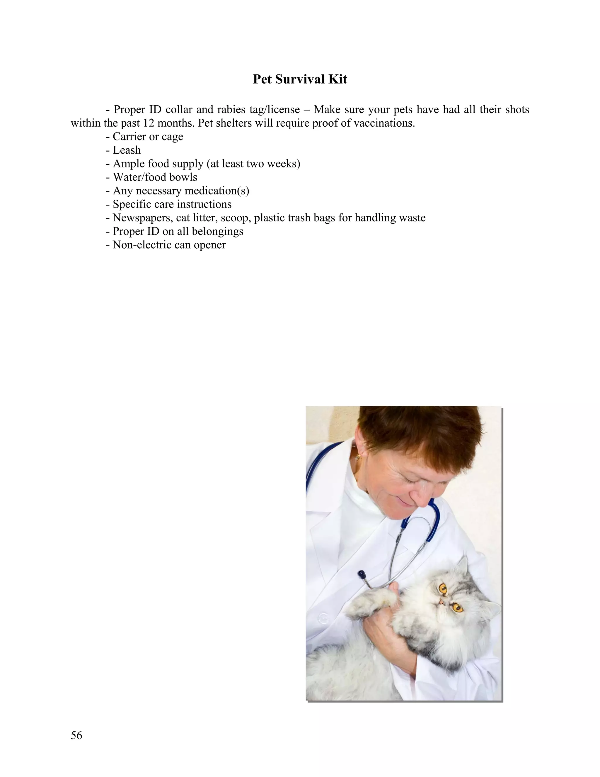 Pet Survival Kit

        - Proper ID collar and rabies tag/license – Make sure your pets have had all their shots
within the past 12 months. Pet shelters will require proof of vaccinations.
        - Carrier or cage
        - Leash
        - Ample food supply (at least two weeks)
        - Water/food bowls
        - Any necessary medication(s)
        - Specific care instructions
        - Newspapers, cat litter, scoop, plastic trash bags for handling waste
        - Proper ID on all belongings
        - Non-electric can opener




56
 