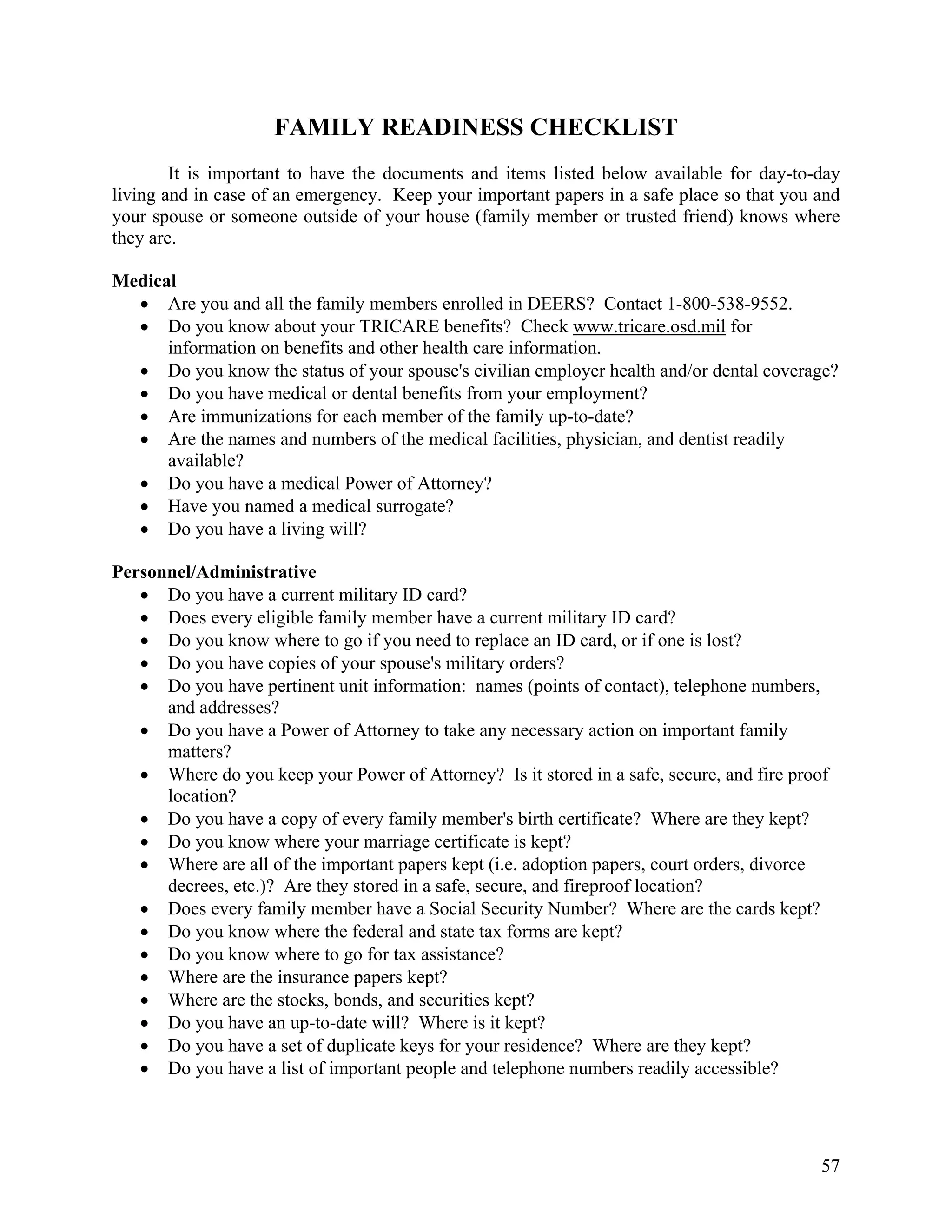 FAMILY READINESS CHECKLIST
        It is important to have the documents and items listed below available for day-to-day
living and in case of an emergency. Keep your important papers in a safe place so that you and
your spouse or someone outside of your house (family member or trusted friend) knows where
they are.

Medical
  • Are you and all the family members enrolled in DEERS? Contact 1-800-538-9552.
  • Do you know about your TRICARE benefits? Check www.tricare.osd.mil for
      information on benefits and other health care information.
  • Do you know the status of your spouse's civilian employer health and/or dental coverage?
  • Do you have medical or dental benefits from your employment?
  • Are immunizations for each member of the family up-to-date?
  • Are the names and numbers of the medical facilities, physician, and dentist readily
      available?
  • Do you have a medical Power of Attorney?
  • Have you named a medical surrogate?
  • Do you have a living will?

Personnel/Administrative
   • Do you have a current military ID card?
   • Does every eligible family member have a current military ID card?
   • Do you know where to go if you need to replace an ID card, or if one is lost?
   • Do you have copies of your spouse's military orders?
   • Do you have pertinent unit information: names (points of contact), telephone numbers,
      and addresses?
   • Do you have a Power of Attorney to take any necessary action on important family
      matters?
   • Where do you keep your Power of Attorney? Is it stored in a safe, secure, and fire proof
      location?
   • Do you have a copy of every family member's birth certificate? Where are they kept?
   • Do you know where your marriage certificate is kept?
   • Where are all of the important papers kept (i.e. adoption papers, court orders, divorce
      decrees, etc.)? Are they stored in a safe, secure, and fireproof location?
   • Does every family member have a Social Security Number? Where are the cards kept?
   • Do you know where the federal and state tax forms are kept?
   • Do you know where to go for tax assistance?
   • Where are the insurance papers kept?
   • Where are the stocks, bonds, and securities kept?
   • Do you have an up-to-date will? Where is it kept?
   • Do you have a set of duplicate keys for your residence? Where are they kept?
   • Do you have a list of important people and telephone numbers readily accessible?




                                                                                            57
 