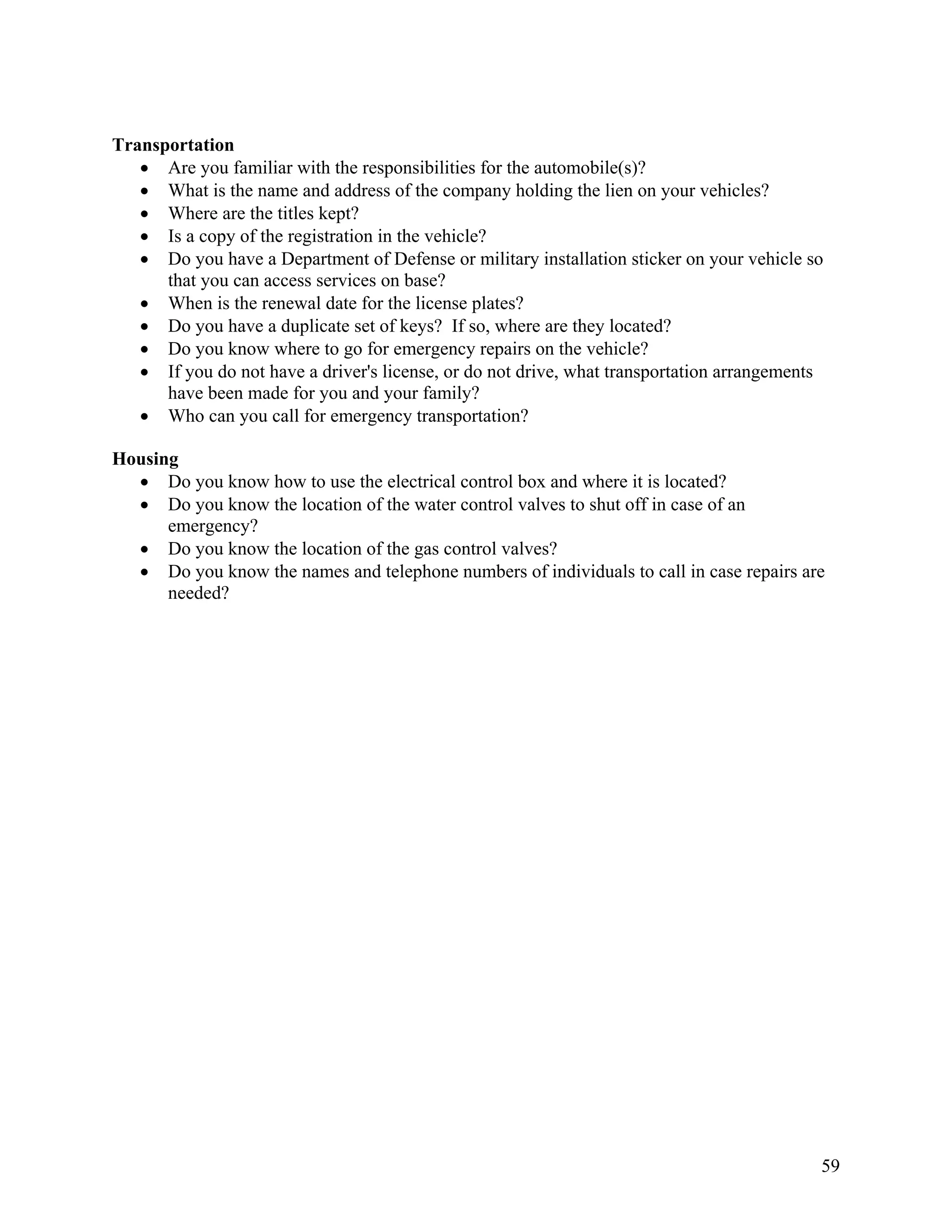 Transportation
   • Are you familiar with the responsibilities for the automobile(s)?
   • What is the name and address of the company holding the lien on your vehicles?
   • Where are the titles kept?
   • Is a copy of the registration in the vehicle?
   • Do you have a Department of Defense or military installation sticker on your vehicle so
      that you can access services on base?
   • When is the renewal date for the license plates?
   • Do you have a duplicate set of keys? If so, where are they located?
   • Do you know where to go for emergency repairs on the vehicle?
   • If you do not have a driver's license, or do not drive, what transportation arrangements
      have been made for you and your family?
   • Who can you call for emergency transportation?

Housing
  • Do you know how to use the electrical control box and where it is located?
  • Do you know the location of the water control valves to shut off in case of an
      emergency?
  • Do you know the location of the gas control valves?
  • Do you know the names and telephone numbers of individuals to call in case repairs are
      needed?




                                                                                            59
 