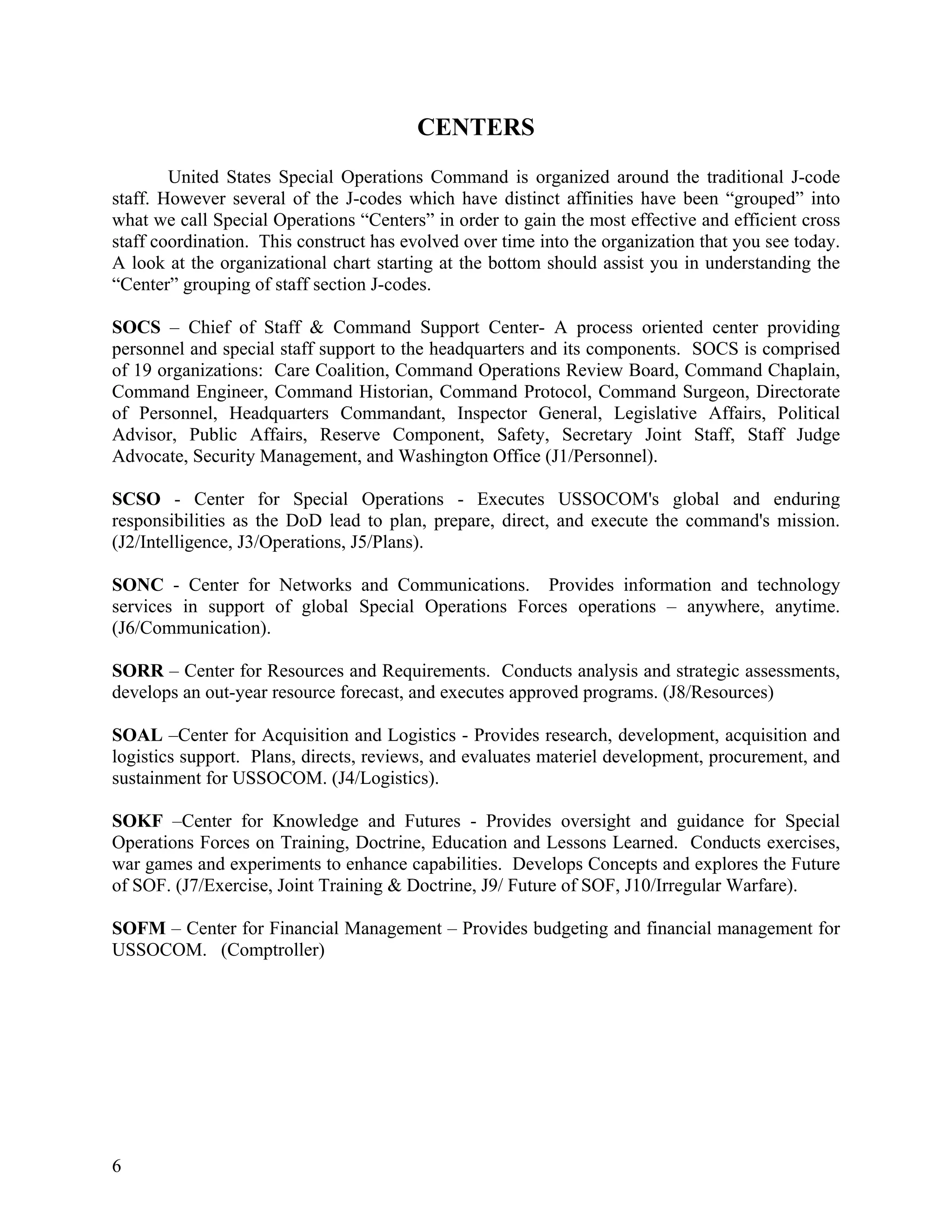 CENTERS
        United States Special Operations Command is organized around the traditional J-code
staff. However several of the J-codes which have distinct affinities have been “grouped” into
what we call Special Operations “Centers” in order to gain the most effective and efficient cross
staff coordination. This construct has evolved over time into the organization that you see today.
A look at the organizational chart starting at the bottom should assist you in understanding the
“Center” grouping of staff section J-codes.

SOCS – Chief of Staff & Command Support Center- A process oriented center providing
personnel and special staff support to the headquarters and its components. SOCS is comprised
of 19 organizations: Care Coalition, Command Operations Review Board, Command Chaplain,
Command Engineer, Command Historian, Command Protocol, Command Surgeon, Directorate
of Personnel, Headquarters Commandant, Inspector General, Legislative Affairs, Political
Advisor, Public Affairs, Reserve Component, Safety, Secretary Joint Staff, Staff Judge
Advocate, Security Management, and Washington Office (J1/Personnel).

SCSO - Center for Special Operations - Executes USSOCOM's global and enduring
responsibilities as the DoD lead to plan, prepare, direct, and execute the command's mission.
(J2/Intelligence, J3/Operations, J5/Plans).

SONC - Center for Networks and Communications. Provides information and technology
services in support of global Special Operations Forces operations – anywhere, anytime.
(J6/Communication).

SORR – Center for Resources and Requirements. Conducts analysis and strategic assessments,
develops an out-year resource forecast, and executes approved programs. (J8/Resources)

SOAL –Center for Acquisition and Logistics - Provides research, development, acquisition and
logistics support. Plans, directs, reviews, and evaluates materiel development, procurement, and
sustainment for USSOCOM. (J4/Logistics).

SOKF –Center for Knowledge and Futures - Provides oversight and guidance for Special
Operations Forces on Training, Doctrine, Education and Lessons Learned. Conducts exercises,
war games and experiments to enhance capabilities. Develops Concepts and explores the Future
of SOF. (J7/Exercise, Joint Training & Doctrine, J9/ Future of SOF, J10/Irregular Warfare).

SOFM – Center for Financial Management – Provides budgeting and financial management for
USSOCOM. (Comptroller)




6
 