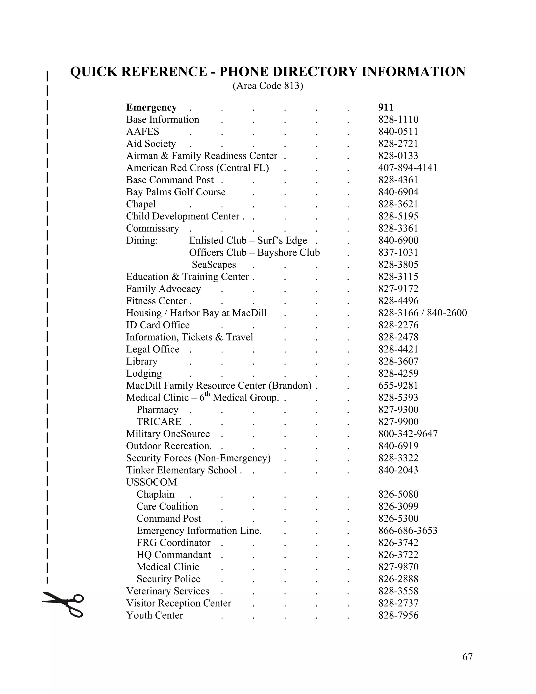 QUICK REFERENCE - PHONE DIRECTORY INFORMATION
                              (Area Code 813)

      Emergency .            .      .      .     .   .   911
      Base Information       .      .      .     .   .   828-1110
      AAFES          .       .      .      .     .   .   840-0511
      Aid Society .          .      .      .     .   .   828-2721
      Airman & Family Readiness Center .         .   .   828-0133
      American Red Cross (Central FL) .          .   .   407-894-4141
      Base Command Post .           .      .     .   .   828-4361
      Bay Palms Golf Course         .      .     .   .   840-6904
      Chapel         .       .      .      .     .   .   828-3621
      Child Development Center . .         .     .   .   828-5195
      Commissary .           .      .      .     .   .   828-3361
      Dining:        Enlisted Club – Surf’s Edge .   .   840-6900
                     Officers Club – Bayshore Club   .   837-1031
                       SeaScapes    .      .     .   .   828-3805
      Education & Training Center .        .     .   .   828-3115
      Family Advocacy        .      .      .     .   .   827-9172
      Fitness Center .       .      .      .     .   .   828-4496
      Housing / Harbor Bay at MacDill      .     .   .   828-3166 / 840-2600
      ID Card Office         .      .      .     .   .   828-2276
      Information, Tickets & Travel        .     .   .   828-2478
      Legal Office .         .      .      .     .   .   828-4421
      Library        .       .      .      .     .   .   828-3607
      Lodging        .       .      .      .     .   .   828-4259
      MacDill Family Resource Center (Brandon) .     .   655-9281
      Medical Clinic – 6th Medical Group. .      .   .   828-5393
         Pharmacy .          .      .      .     .   .   827-9300
         TRICARE .           .      .      .     .   .   827-9900
      Military OneSource .          .      .     .   .   800-342-9647
      Outdoor Recreation. .         .      .     .   .   840-6919
      Security Forces (Non-Emergency) .          .   .   828-3322
      Tinker Elementary School . .         .     .   .   840-2043
      USSOCOM
         Chaplain .          .      .      .     .   .   826-5080
         Care Coalition      .      .      .     .   .   826-3099
         Command Post        .      .      .     .   .   826-5300
         Emergency Information Line.       .     .   .   866-686-3653
         FRG Coordinator .          .      .     .   .   826-3742
         HQ Commandant .            .      .     .   .   826-3722
         Medical Clinic      .      .      .     .   .   827-9870
         Security Police     .      .      .     .   .   826-2888
      Veterinary Services .         .      .     .   .   828-3558
      Visitor Reception Center      .      .     .   .   828-2737
      Youth Center           .      .      .     .   .   828-7956


                                                                          67
 