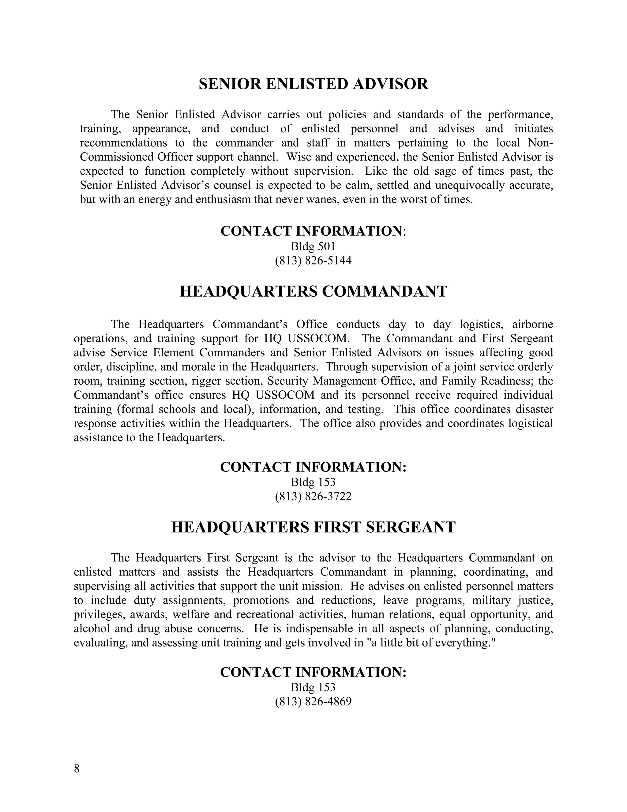 SENIOR ENLISTED ADVISOR
           The Senior Enlisted Advisor carries out policies and standards of the performance,
    training, appearance, and conduct of enlisted personnel and advises and initiates
    recommendations to the commander and staff in matters pertaining to the local Non-
    Commissioned Officer support channel. Wise and experienced, the Senior Enlisted Advisor is
    expected to function completely without supervision. Like the old sage of times past, the
    Senior Enlisted Advisor’s counsel is expected to be calm, settled and unequivocally accurate,
    but with an energy and enthusiasm that never wanes, even in the worst of times.

                               CONTACT INFORMATION:
                                             Bldg 501
                                          (813) 826-5144

                       HEADQUARTERS COMMANDANT
        The Headquarters Commandant’s Office conducts day to day logistics, airborne
operations, and training support for HQ USSOCOM. The Commandant and First Sergeant
advise Service Element Commanders and Senior Enlisted Advisors on issues affecting good
order, discipline, and morale in the Headquarters. Through supervision of a joint service orderly
room, training section, rigger section, Security Management Office, and Family Readiness; the
Commandant’s office ensures HQ USSOCOM and its personnel receive required individual
training (formal schools and local), information, and testing. This office coordinates disaster
response activities within the Headquarters. The office also provides and coordinates logistical
assistance to the Headquarters.

                               CONTACT INFORMATION:
                                             Bldg 153
                                          (813) 826-3722

                     HEADQUARTERS FIRST SERGEANT
        The Headquarters First Sergeant is the advisor to the Headquarters Commandant on
enlisted matters and assists the Headquarters Commandant in planning, coordinating, and
supervising all activities that support the unit mission. He advises on enlisted personnel matters
to include duty assignments, promotions and reductions, leave programs, military justice,
privileges, awards, welfare and recreational activities, human relations, equal opportunity, and
alcohol and drug abuse concerns. He is indispensable in all aspects of planning, conducting,
evaluating, and assessing unit training and gets involved in "a little bit of everything."

                               CONTACT INFORMATION:
                                             Bldg 153
                                          (813) 826-4869




8
 