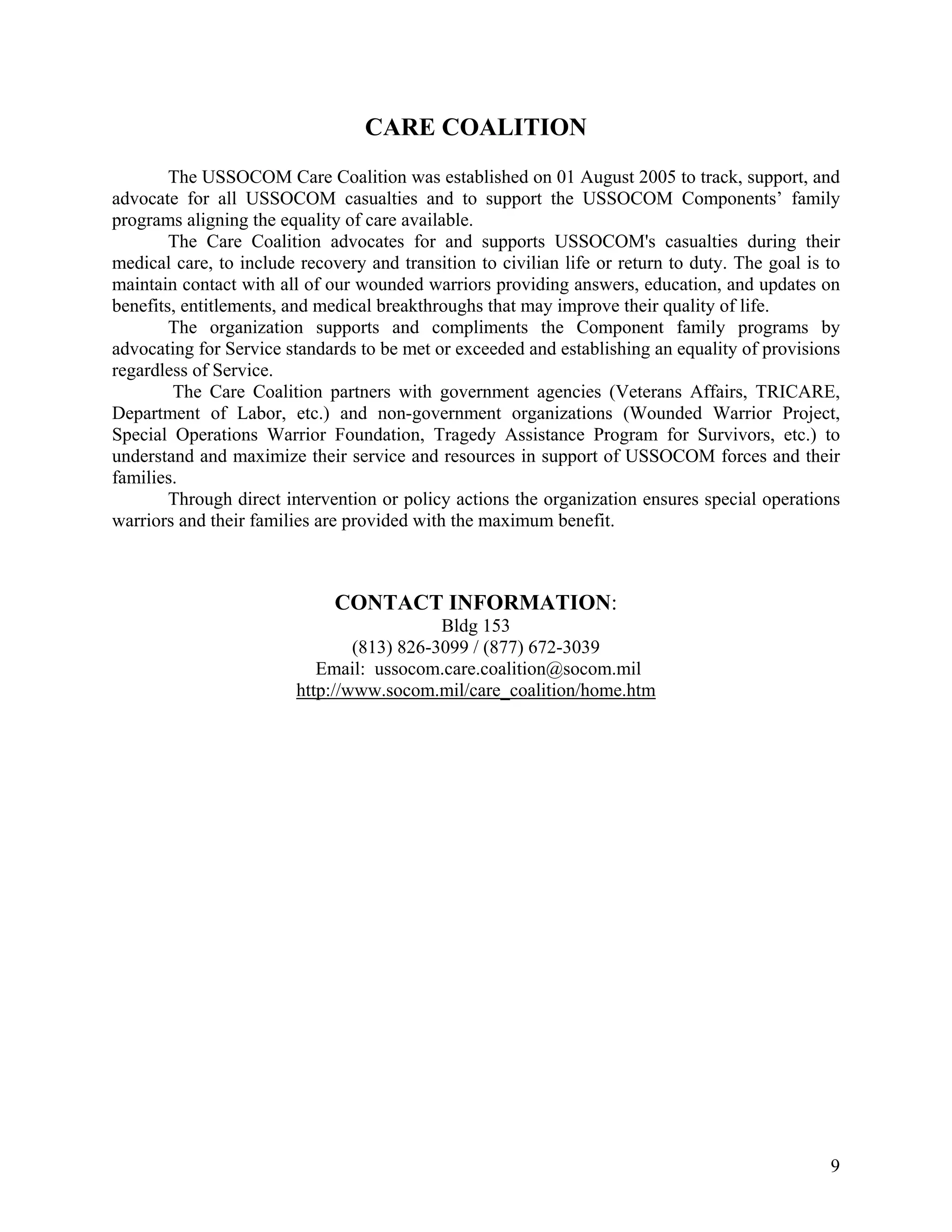 CARE COALITION
        The USSOCOM Care Coalition was established on 01 August 2005 to track, support, and
advocate for all USSOCOM casualties and to support the USSOCOM Components’ family
programs aligning the equality of care available.
        The Care Coalition advocates for and supports USSOCOM's casualties during their
medical care, to include recovery and transition to civilian life or return to duty. The goal is to
maintain contact with all of our wounded warriors providing answers, education, and updates on
benefits, entitlements, and medical breakthroughs that may improve their quality of life.
        The organization supports and compliments the Component family programs by
advocating for Service standards to be met or exceeded and establishing an equality of provisions
regardless of Service.
        The Care Coalition partners with government agencies (Veterans Affairs, TRICARE,
Department of Labor, etc.) and non-government organizations (Wounded Warrior Project,
Special Operations Warrior Foundation, Tragedy Assistance Program for Survivors, etc.) to
understand and maximize their service and resources in support of USSOCOM forces and their
families.
        Through direct intervention or policy actions the organization ensures special operations
warriors and their families are provided with the maximum benefit.



                              CONTACT INFORMATION:
                                            Bldg 153
                                 (813) 826-3099 / (877) 672-3039
                            Email: ussocom.care.coalition@socom.mil
                         http://www.socom.mil/care_coalition/home.htm




                                                                                                 9
 