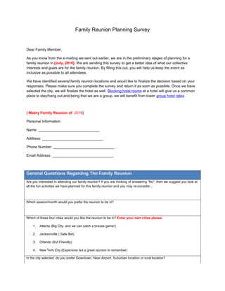 Family Reunion Planning Survey
Dear Family Member,
As you know from the e-mailing we sent out earlier, we are in the preliminary stages of planning for a
family reunion in [July, 2016]. We are sending this survey to get a better idea of what our collective
interests and goals are for the family reunion. By filling this out, you will help us keep the event as
inclusive as possible to all attendees.
We have identified several family reunion locations and would like to finalize the decision based on your
responses. Please make sure you complete the survey and return it as soon as possible. Once we have
selected the city, we will finalize the hotel as well. Blocking hotel rooms at a hotel will give us a common
place to stay/hang out and being that we are a group, we will benefit from lower group hotel rates.
[ Mabry Family Reunion of 2016]
Personal Information
Name: ______________________________
Address: ______________________________
Phone Number: ______________________________
Email Address: ______________________________
General Questions Regarding The Family Reunion
Are you interested in attending our family reunion? If you are thinking of answering "No", then we suggest you look at
all the fun activities we have planned for this family reunion and you may re-consider...
Which season/month would you prefer the reunion to be in?
Which of these four cities would you like the reunion to be in? Enter your own cities please.
1. Atlanta (Big City, and we can catch a braves game!)
2. Jacksonville ( Safe Bet)
3. Orlando (Kid Friendly)
4. New York City (Expensive but a great reunion to remember)
In the city selected, do you prefer Downtown, Near Airport, Suburban location or rural location?
 