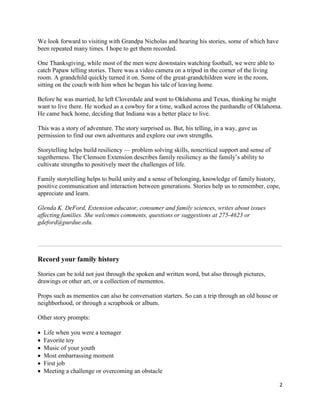 We look forward to visiting with Grandpa Nicholas and hearing his stories, some of which have
been repeated many times. I hope to get them recorded.

One Thanksgiving, while most of the men were downstairs watching football, we were able to
catch Papaw telling stories. There was a video camera on a tripod in the corner of the living
room. A grandchild quickly turned it on. Some of the great-grandchildren were in the room,
sitting on the couch with him when he began his tale of leaving home.

Before he was married, he left Cloverdale and went to Oklahoma and Texas, thinking he might
want to live there. He worked as a cowboy for a time, walked across the panhandle of Oklahoma.
He came back home, deciding that Indiana was a better place to live.

This was a story of adventure. The story surprised us. But, his telling, in a way, gave us
permission to find our own adventures and explore our own strengths.

Storytelling helps build resiliency — problem solving skills, noncritical support and sense of
togetherness. The Clemson Extension describes family resiliency as the family’s ability to
cultivate strengths to positively meet the challenges of life.

Family storytelling helps to build unity and a sense of belonging, knowledge of family history,
positive communication and interaction between generations. Stories help us to remember, cope,
appreciate and learn.

Glenda K. DeFord, Extension educator, consumer and family sciences, writes about issues
affecting families. She welcomes comments, questions or suggestions at 275-4623 or
gdeford@purdue.edu.




Record your family history

Stories can be told not just through the spoken and written word, but also through pictures,
drawings or other art, or a collection of mementos.

Props such as mementos can also be conversation starters. So can a trip through an old house or
neighborhood, or through a scrapbook or album.

Other story prompts:

•   Life when you were a teenager
•   Favorite toy
•   Music of your youth
•   Most embarrassing moment
•   First job
•   Meeting a challenge or overcoming an obstacle

                                                                                                  2
 