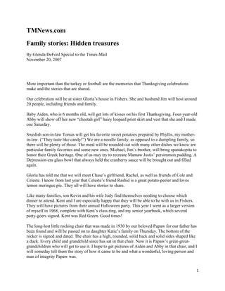TMNews.com
Family stories: Hidden treasures
By Glenda DeFord Special to the Times-Mail
November 20, 2007




More important than the turkey or football are the memories that Thanksgiving celebrations
make and the stories that are shared.

Our celebration will be at sister Gloria’s house in Fishers. She and husband Jim will host around
20 people, including friends and family.

Baby Aiden, who is 6 months old, will get lots of kisses on his first Thanksgiving. Four-year-old
Abby will show off her new “cheetah girl” hairy leopard print skirt and vest that she and I made
one Saturday.

Swedish son-in-law Tomas will get his favorite sweet potatoes prepared by Phyllis, my mother-
in-law. (“They taste like candy!”) We are a noodle family, as opposed to a dumpling family, so
there will be plenty of those. The meal will be rounded out with many other dishes we know are
particular family favorites and some new ones. Michael, Jim’s brother, will bring spanakopita to
honor their Greek heritage. One of us may try to recreate Mamaw Justis’ persimmon pudding. A
Depression-era glass bowl that always held the cranberry sauce will be brought out and filled
again.

Gloria has told me that we will meet Chase’s girlfriend, Rachel, as well as friends of Cole and
Celeste. I know from last year that Celeste’s friend Rashid is a great potato-peeler and loves
lemon meringue pie. They all will have stories to share.

Like many families, son Kevin and his wife Jody find themselves needing to choose which
dinner to attend. Kent and I are especially happy that they will be able to be with us in Fishers.
They will have pictures from their annual Halloween party. This year I went as a larger version
of myself in 1968, complete with Kent’s class ring, and my senior yearbook, which several
party-goers signed. Kent was Red Green. Good times!

The long-lost little rocking chair that was made in 1930 by our beloved Papaw for our father has
been found and will be passed on to daughter Katie’s family on Thursday. The bottom of the
rocker is signed and dated. The chair has a high, rounded, solid back and solid sides shaped like
a duck. Every child and grandchild since has sat in that chair. Now it is Papaw’s great-great-
grandchildren who will get to use it. I hope to get pictures of Aiden and Abby in that chair, and I
will someday tell them the story of how it came to be and what a wonderful, loving person and
man of integrity Papaw was.


                                                                                                     1
 