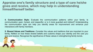 Appraise one's family structure and a type of care he/she
gives and receive, which may help in understanding
himself/herself better.
4. Communication Style: Evaluate the communication patterns within your family. Is
communication open, honest, and respectful, or is it more guarded and indirect? Understanding
the communication style can help you identify areas for improvement and enhance your
interactions with family members.
5. Shared Values and Traditions: Consider the values and traditions that are important to your
family. Reflect on how these shared beliefs and customs shape your identity and the care you
give and receive. Recognize the significance of these values in strengthening family bonds.
 