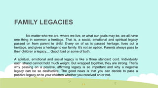 FAMILY LEGACIES
No matter who we are, where we live, or what our goals may be, we all have
one thing in common a heritage. That is, a social, emotional and spiritual legacy
passed on from parent to child. Every on of us is passed heritage, lives out a
heritage, and gives a heritage to our family. It's not an option. Parents always pass to
their children a legacy.... Good, bad or some of both.
A spiritual, emotional and social legacy is like a three standard cord. Individually
each strand cannot hold much weight. But wrapped together, they are strong. That's
why passing on a positive, affirming legacy is so important and why a negative
legacy can be so destructive. The good news is that you can decide to pass a
positive legacy on to your children whether you received on or not.
 