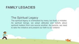 FAMILY LEGACIES
The Spiritual Legacy
The spiritual legacy is overlooked by many, but that's a mistake.
As spiritual beings, we adopt attitudes and beliefs about
spiritual matters from one source another. As parents, we need
to take the initiative and present our faith to our children
 