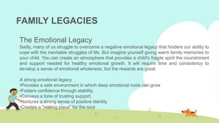 FAMILY LEGACIES
The Emotional Legacy
Sadly, many of us struggle to overcome a negative emotional legacy that hinders our ability to
cope with the inevitable struggles of life. But imagine yourself giving warm family memories to
your child. You can create an atmosphere that provides a child's fragile spirit the nourishment
and support needed for healthy emotional growth. It will require time and consistency to
develop a sense of emotional wholeness, but the rewards are great.
A strong emotional legacy
•Provides a safe environment in which deep emotional roots can grow
•Fosters confidence through stability.
•Conveys a tone of trusting support.
•Nurtures a strong sense of positive identity
•Creates a "resting place" for the soul
 