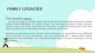 FAMILY LEGACIES
The Social Legacy
In order to prosper, our children need to gain the insights and social skills necessary to cultivate
healthy, stable relationships. As children mature, they must learn to relate to family members,
teachers, peers and friends. Eventually they must learn to relate to coworkers and many other
types of people such as salespeople, bankers, mechanics, and bosses.
Nowhere can appropriate social interaction and relationships be demonstrated more effectively
than in the home. At home you learned - and your children will learn - lessons about respect,
courtesy, love and involvement. Our modeling as parents plays a key role in passing on a strong
social legacy.
 