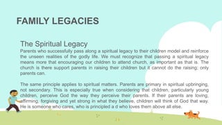 FAMILY LEGACIES
The Spiritual Legacy
Parents who successfully pass along a spiritual legacy to their children model and reinforce
the unseen realities of the godly life. We must recognize that passing a spiritual legacy
means more that encouraging our children to attend church, as important as that is. The
church is there support parents in raising their children but it cannot do the raising; only
parents can.
The same principle applies to spiritual matters. Parents are primary in spiritual upbringing,
not secondary. This is especially true when considering that children, particularly young
children, perceive God the way they perceive their parents. If their parents are loving,
affirming, forgiving and yet strong in what they believe, children will think of God that way.
He is someone who cares, who is principled a d who loves them above all else.
 